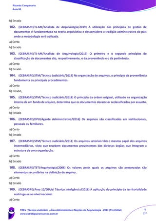 b) Errado
102. (CEBRASPE/TJ-AM/Analista de Arquivologia/2019) A utilização dos princípios de gestão de
documentos é fundamentada na teoria arquivística e desconsidera a tradição administrativa do país
onde a metodologia será aplicada.
a) Certo
b) Errado
103. (CEBRASPE/TJ-AM/Analista de Arquivologia/2019) O primeiro e o segundo princípios de
classificação de documentos são, respectivamente, o da proveniência e o da pertinência.
a) Certo
b) Errado
104. (CEBRASPE/STM/Técnico Judiciário/2018) Na organização de arquivos, o princípio da proveniência
fundamenta os principais procedimentos.
a) Certo
b) Errado,
105. (CEBRASPE/STM/Técnico Judiciário/2018) O princípio da ordem original, utilizado na organização
interna de um fundo de arquivo, determina que os documentos devam ser reclassificados por assunto.
a) Certo
b) Errado
106. (CEBRASPE/DPU/Agente Administrativo/2016) Os arquivos são classificados em institucionais,
pessoais ou familiares.
a) Certo
b) Errado
107. (CEBRASPE/STM/Técnico Judiciário/2011) Os arquivos setoriais têm o mesmo papel dos arquivos
intermediários, visto que recebem documentos provenientes dos diversos órgãos que integram a
estrutura de uma organização.
a) Certo
b) Errado
108. (CEBRASPE/TST/Arquivologia/2008) Os valores pelos quais os arquivos são preservados são
elementos secundários na definição de arquivo.
a) Certo
b) Errado
109. (CEBRASPE/Área 10/Oficial Técnico Inteligência/2018) A aplicação do princípio da territorialidade
restringe-se ao nível nacional.
a) Certo
Ricardo Campanario
Aula 00
TREs (Técnico Judiciário - Área Administrativa) Noções de Arquivologia - 2023 (Pré-Edital)
www.estrategiaconcursos.com.br
78
237
 