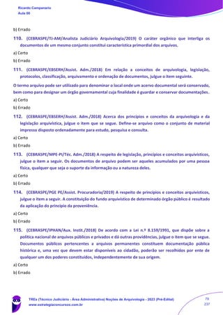 b) Errado
110. (CEBRASPE/TJ-AM/Analista Judiciário Arquivologia/2019) O caráter orgânico que interliga os
documentos de um mesmo conjunto constitui característica primordial dos arquivos.
a) Certo
b) Errado
111. (CEBRASPE/EBSERH/Assist. Adm./2018) Em relação a conceitos de arquivologia, legislação,
protocolos, classificação, arquivamento e ordenação de documentos, julgue o item seguinte.
O termo arquivo pode ser utilizado para denominar o local onde um acervo documental será conservado,
bem como para designar um órgão governamental cuja finalidade é guardar e conservar documentações.
a) Certo
b) Errado
112. (CEBRASPE/EBSERH/Assist. Adm./2018) Acerca dos princípios e conceitos da arquivologia e da
legislação arquivística, julgue o item que se segue. Define-se arquivo como o conjunto de material
impresso disposto ordenadamente para estudo, pesquisa e consulta.
a) Certo
b) Errado
113. (CEBRASPE/MPE-PI/Téc. Adm./2018) A respeito de legislação, princípios e conceitos arquivísticos,
julgue o item a seguir. Os documentos de arquivo podem ser aqueles acumulados por uma pessoa
física, qualquer que seja o suporte da informação ou a natureza deles.
a) Certo
b) Errado
114. (CEBRASPE/PGE PE/Assist. Procuradoria/2019) A respeito de princípios e conceitos arquivísticos,
julgue o item a seguir. A constituição do fundo arquivístico de determinado órgão público é resultado
da aplicação do princípio da proveniência.
a) Certo
b) Errado
115. (CEBRASPE/IPHAN/Aux. Instit./2018) De acordo com a Lei n.º 8.159/1991, que dispõe sobre a
política nacional de arquivos públicos e privados e dá outras providências, julgue o item que se segue.
Documentos públicos pertencentes a arquivos permanentes constituem documentação pública
histórica e, uma vez que devem estar disponíveis ao cidadão, poderão ser recolhidos por ente de
qualquer um dos poderes constituídos, independentemente de sua origem.
a) Certo
b) Errado
Ricardo Campanario
Aula 00
TREs (Técnico Judiciário - Área Administrativa) Noções de Arquivologia - 2023 (Pré-Edital)
www.estrategiaconcursos.com.br
79
237
 