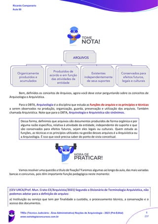Bem, definidos os conceitos de Arquivos, agora você deve estar perguntando sobre os conceitos de
Arquivologia e Arquivística.
Para o DBTA, Arquivologia é a disciplina que estuda as funções do arquivo e os princípios e técnicas
a serem observados na produção, organização, guarda, preservação e utilização dos arquivos. Também
chamada Arquivística. Note que para o DBTA, Arquivologia e Arquivística são sinônimos.
Dessa forma, definimos que arquivos são documentos produzidos de forma orgânica e por
alguma razão específica, relativa à atividade da entidade, independente do suporte e que
são conservados para efeitos futuros, sejam eles legais ou culturais. Quem estuda as
funções, as técnicas e os princípios utilizados na gestão desses arquivos é a Arquivística ou
a Arquivologia. É isso que você precisa saber do ponto de vista conceitual.
Vamos resolver uma questão a título de fixação? Faremos algumas ao longo da aula, das mais variadas
bancas e concursos, pois têm importante função pedagógica neste momento:
(CEV URCA/Pref. Mun. Crato-CE/Arquivista/2021) Segundo o Dicionário de Terminologia Arquivística, não
podemos adotar para a definição de arquivo:
a) Instituição ou serviço que tem por finalidade a custódia, o processamento técnico, a conservação e o
acesso dos documentos.
ARQUIVOS
Organicamente
produzidos e
acumulados
Produzidos de
acordo e em função
das atividades da
entidade
Existentes
independentemente
de seus suportes
Conservados para
efeitos futuros,
legais e culturais
Ricardo Campanario
Aula 00
TREs (Técnico Judiciário - Área Administrativa) Noções de Arquivologia - 2023 (Pré-Edital)
www.estrategiaconcursos.com.br
8
237
 