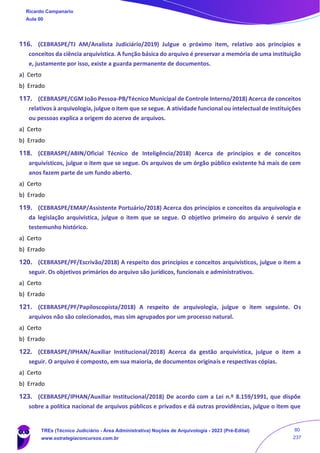 116. (CEBRASPE/TJ AM/Analista Judiciário/2019) Julgue o próximo item, relativo aos princípios e
conceitos da ciência arquivística. A função básica do arquivo é preservar a memória de uma instituição
e, justamente por isso, existe a guarda permanente de documentos.
a) Certo
b) Errado
117. (CEBRASPE/CGM João Pessoa-PB/Técnico Municipal de Controle Interno/2018) Acerca de conceitos
relativos à arquivologia, julgue o item que se segue. A atividade funcional ou intelectual de instituições
ou pessoas explica a origem do acervo de arquivos.
a) Certo
b) Errado
118. (CEBRASPE/ABIN/Oficial Técnico de Inteligência/2018) Acerca de princípios e de conceitos
arquivísticos, julgue o item que se segue. Os arquivos de um órgão público existente há mais de cem
anos fazem parte de um fundo aberto.
a) Certo
b) Errado
119. (CEBRASPE/EMAP/Assistente Portuário/2018) Acerca dos princípios e conceitos da arquivologia e
da legislação arquivística, julgue o item que se segue. O objetivo primeiro do arquivo é servir de
testemunho histórico.
a) Certo
b) Errado
120. (CEBRASPE/PF/Escrivão/2018) A respeito dos princípios e conceitos arquivísticos, julgue o item a
seguir. Os objetivos primários do arquivo são jurídicos, funcionais e administrativos.
a) Certo
b) Errado
121. (CEBRASPE/PF/Papiloscopista/2018) A respeito de arquivologia, julgue o item seguinte. Os
arquivos não são colecionados, mas sim agrupados por um processo natural.
a) Certo
b) Errado
122. (CEBRASPE/IPHAN/Auxiliar Institucional/2018) Acerca da gestão arquivística, julgue o item a
seguir. O arquivo é composto, em sua maioria, de documentos originais e respectivas cópias.
a) Certo
b) Errado
123. (CEBRASPE/IPHAN/Auxiliar Institucional/2018) De acordo com a Lei n.º 8.159/1991, que dispõe
sobre a política nacional de arquivos públicos e privados e dá outras providências, julgue o item que
Ricardo Campanario
Aula 00
TREs (Técnico Judiciário - Área Administrativa) Noções de Arquivologia - 2023 (Pré-Edital)
www.estrategiaconcursos.com.br
80
237
 
