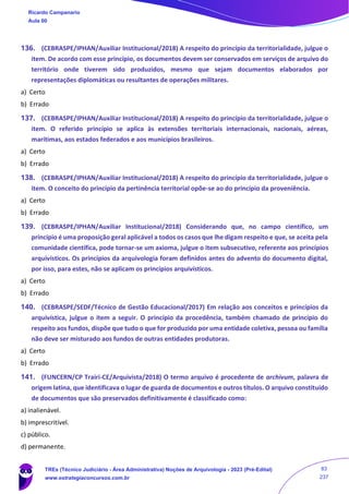 136. (CEBRASPE/IPHAN/Auxiliar Institucional/2018) A respeito do princípio da territorialidade, julgue o
item. De acordo com esse princípio, os documentos devem ser conservados em serviços de arquivo do
território onde tiverem sido produzidos, mesmo que sejam documentos elaborados por
representações diplomáticas ou resultantes de operações militares.
a) Certo
b) Errado
137. (CEBRASPE/IPHAN/Auxiliar Institucional/2018) A respeito do princípio da territorialidade, julgue o
item. O referido princípio se aplica às extensões territoriais internacionais, nacionais, aéreas,
marítimas, aos estados federados e aos municípios brasileiros.
a) Certo
b) Errado
138. (CEBRASPE/IPHAN/Auxiliar Institucional/2018) A respeito do princípio da territorialidade, julgue o
item. O conceito do princípio da pertinência territorial opõe-se ao do princípio da proveniência.
a) Certo
b) Errado
139. (CEBRASPE/IPHAN/Auxiliar Institucional/2018) Considerando que, no campo científico, um
princípio é uma proposição geral aplicável a todos os casos que lhe digam respeito e que, se aceita pela
comunidade científica, pode tornar-se um axioma, julgue o item subsecutivo, referente aos princípios
arquivísticos. Os princípios da arquivologia foram definidos antes do advento do documento digital,
por isso, para estes, não se aplicam os princípios arquivísticos.
a) Certo
b) Errado
140. (CEBRASPE/SEDF/Técnico de Gestão Educacional/2017) Em relação aos conceitos e princípios da
arquivística, julgue o item a seguir. O princípio da procedência, também chamado de princípio do
respeito aos fundos, dispõe que tudo o que for produzido por uma entidade coletiva, pessoa ou família
não deve ser misturado aos fundos de outras entidades produtoras.
a) Certo
b) Errado
141. (FUNCERN/CP Trairi-CE/Arquivista/2018) O termo arquivo é procedente de archivum, palavra de
origem latina, que identificava o lugar de guarda de documentos e outros títulos. O arquivo constituído
de documentos que são preservados definitivamente é classificado como:
a) inalienável.
b) imprescritível.
c) público.
d) permanente.
Ricardo Campanario
Aula 00
TREs (Técnico Judiciário - Área Administrativa) Noções de Arquivologia - 2023 (Pré-Edital)
www.estrategiaconcursos.com.br
83
237
 