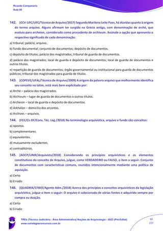 142. (CCV-UFC/UFC/Técnico de Arquivo/2017) Segundo Marilena Leite Paes, há dúvidas quanto à origem
do termo arquivo. Alguns afirmam ter surgido na Grécia antiga, com denominação de arché, que
evoluiu para archeion, considerado como procedente de archivum. Assinale a opção que apresenta o
respectivo significado de cada denominação:
a) tribunal; palácio; arquivo.
b) fundo documental; conjunto de documentos; depósito de documentos.
c) depósito de títulos; palácio dos magistrados; tribunal de guarda de documentos.
d) palácio dos magistrados; local de guarda e depósito de documentos; local de guarda de documentos e
outros títulos.
e) repartição de guarda de documentos; órgão governamental ou institucional para guarda de documentos
públicos; tribunal dos magistrados para guarda de títulos.
143. (COPEVE/UFAL/Técnico de Arquivo/2009) A origem da palavra arquivo que melhormente identifica
seu conceito no latim, está mais bem explicitada por:
a) Arché – palácio dos magistrados.
b) Archivum – lugar de guarda de documentos e outros títulos.
c) Archeion – local de guarda e depósito de documentos.
d) Arkheîon – domicílio dos arcontes.
e) Archives – arquivos.
144. (FCC/CL-DF/Cons. Téc. Leg./2018) Na terminologia arquivística, arquivo e fundo são conceitos:
a) opostos.
b) complementares.
c) equivalentes.
d) mutuamente excludentes.
e) contraditórios.
145. (AOCP/UNIR/Arquivista/2018) Considerando os princípios arquivísticos e os elementos
constitutivos do conceito de Arquivo, julgue, como VERDADEIRO ou FALSO, o item a seguir. Conjunto
de documentos com características comuns, reunidos intencionalmente mediante uma política de
aquisição.
a) Certo
b) Errado
146. (QUADRIX/CFBIO/Agente Adm./2018) Acerca dos princípios e conceitos arquivísticos da legislação
arquivística, julgue o item a seguir: O arquivo é colecionado de várias fontes e adquirido sempre por
compra ou doação.
a) Certo
b) Errado
Ricardo Campanario
Aula 00
TREs (Técnico Judiciário - Área Administrativa) Noções de Arquivologia - 2023 (Pré-Edital)
www.estrategiaconcursos.com.br
84
237
 