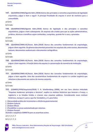 147. (QUADRIX/CFBIO/Agente Adm./2018) Acerca dos princípios e conceitos arquivísticos da legislação
arquivística, julgue o item a seguir: A principal finalidade do arquivo é servir de memória para a
comunidade.
a) Certo
b) Errado
148. (QUADRIX/CFBIO/Agente Adm./2018) Acerca da legislação e dos princípios e conceitos
arquivísticos, julgue o item subsequente. Os arquivos são criados para que as ações administrativas,
jurídicas, técnicas e científicas sejam conhecidas, cumpridas, quando for o caso, e provadas.
a) Certo
b) Errado
149. (QUADRIX/CRMV-AC/Assist. Adm./2018) Acerca dos conceitos fundamentais da arquivologia,
julgue o item seguinte. Os gêneros documentais presentes nos arquivos são, entre outros, documentos
textuais, documentos audiovisuais e documentos cartográficos.
a) Certo
b) Errado
150. (QUADRIX/CRMV-AC/Assist. Adm./2018) Acerca dos conceitos fundamentais da arquivologia,
julgue o item seguinte. A função básica do arquivo é a preservação da memória da instituição.
a) Certo
b) Errado
151. (QUADRIX/CRMV-AC/Assist. Adm./2018) Acerca dos conceitos fundamentais da arquivologia,
julgue o item seguinte. Uma das características fundamentais do arquivo é o caráter orgânico que
relaciona o documento aos outros do mesmo conjunto.
a) Certo
b) Errado
152. (COMPEC/IFPB/Arquivista/2018) T. R. Schellemberg (2004), em seu livro clássico intitulado
“Arquivos modernos: princípios e técnicas”, explica os motivos históricos que levaram a França, a
Inglaterra e os Estados Unidos a criarem seus arquivos públicos. Considerando esses motivos
históricos, marque V, para o que for Verdadeiro, e F, para Falso.
( ) Necessidade prática de incrementar a eficiência governamental.
( ) Ordem Cultural.
( ) Ordem Oficial.
( ) Possibilitar o acesso automatizado por sistemas.
( ) Ordem Pessoal.
Assinale a sequência CORRETA para as assertivas acima.
a) V, V, V, F, F
b) V, V, F, F, V.
Ricardo Campanario
Aula 00
TREs (Técnico Judiciário - Área Administrativa) Noções de Arquivologia - 2023 (Pré-Edital)
www.estrategiaconcursos.com.br
85
237
 