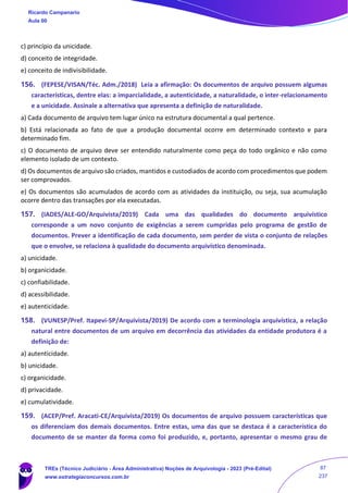 c) princípio da unicidade.
d) conceito de integridade.
e) conceito de indivisibilidade.
156. (FEPESE/VISAN/Téc. Adm./2018) Leia a afirmação: Os documentos de arquivo possuem algumas
características, dentre elas: a imparcialidade, a autenticidade, a naturalidade, o inter-relacionamento
e a unicidade. Assinale a alternativa que apresenta a definição de naturalidade.
a) Cada documento de arquivo tem lugar único na estrutura documental a qual pertence.
b) Está relacionada ao fato de que a produção documental ocorre em determinado contexto e para
determinado fim.
c) O documento de arquivo deve ser entendido naturalmente como peça do todo orgânico e não como
elemento isolado de um contexto.
d) Os documentos de arquivo são criados, mantidos e custodiados de acordo com procedimentos que podem
ser comprovados.
e) Os documentos são acumulados de acordo com as atividades da instituição, ou seja, sua acumulação
ocorre dentro das transações por ela executadas.
157. (IADES/ALE-GO/Arquivista/2019) Cada uma das qualidades do documento arquivístico
corresponde a um novo conjunto de exigências a serem cumpridas pelo programa de gestão de
documentos. Prever a identificação de cada documento, sem perder de vista o conjunto de relações
que o envolve, se relaciona à qualidade do documento arquivístico denominada.
a) unicidade.
b) organicidade.
c) confiabilidade.
d) acessibilidade.
e) autenticidade.
158. (VUNESP/Pref. Itapevi-SP/Arquivista/2019) De acordo com a terminologia arquivística, a relação
natural entre documentos de um arquivo em decorrência das atividades da entidade produtora é a
definição de:
a) autenticidade.
b) unicidade.
c) organicidade.
d) privacidade.
e) cumulatividade.
159. (ACEP/Pref. Aracati-CE/Arquivista/2019) Os documentos de arquivo possuem características que
os diferenciam dos demais documentos. Entre estas, uma das que se destaca é a característica do
documento de se manter da forma como foi produzido, e, portanto, apresentar o mesmo grau de
Ricardo Campanario
Aula 00
TREs (Técnico Judiciário - Área Administrativa) Noções de Arquivologia - 2023 (Pré-Edital)
www.estrategiaconcursos.com.br
87
237
 