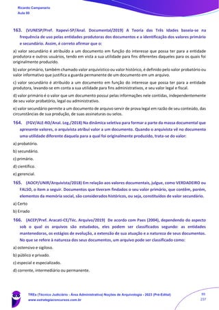 163. (VUNESP/Pref. Itapevi-SP/Anal. Documental/2019) A Teoria das Três Idades baseia-se na
frequência de uso pelas entidades produtoras dos documentos e a identificação dos valores primário
e secundário. Assim, é correto afirmar que o:
a) valor secundário é atribuído a um documento em função do interesse que possa ter para a entidade
produtora e outros usuários, tendo em vista a sua utilidade para fins diferentes daqueles para os quais foi
originalmente produzido.
b) valor primário, também chamado valor arquivístico ou valor histórico, é definido pelo valor probatório ou
valor informativo que justifica a guarda permanente de um documento em um arquivo.
c) valor secundário é atribuído a um documento em função do interesse que possa ter para a entidade
produtora, levando-se em conta a sua utilidade para fins administrativos, e seu valor legal e fiscal.
d) valor primário é o valor que um documento possui pelas informações nele contidas, independentemente
de seu valor probatório, legal ou administrativo.
e) valor secundário permite a um documento de arquivo servir de prova legal em razão de seu conteúdo, das
circunstâncias de sua produção, de suas assinaturas ou selos.
164. (FGV/ALE-RO/Anal. Leg./2018) Na dinâmica seletiva para formar a parte da massa documental que
apresente valores, o arquivista atribui valor a um documento. Quando o arquivista vê no documento
uma utilidade diferente daquela para a qual foi originalmente produzido, trata-se do valor:
a) probatório.
b) secundário.
c) primário.
d) científico.
e) gerencial.
165. (AOCP/UNIR/Arquivista/2018) Em relação aos valores documentais, julgue, como VERDADEIRO ou
FALSO, o item a seguir. Documentos que tiveram findados o seu valor primário, que contêm, porém,
elementos da memória social, são considerados históricos, ou seja, constituídos de valor secundário.
a) Certo
b) Errado
166. (ACEP/Pref. Aracati-CE/Téc. Arquivo/2019) De acordo com Paes (2004), dependendo do aspecto
sob o qual os arquivos são estudados, eles podem ser classificados segundo: as entidades
mantenedoras, os estágios de evolução, a extensão de sua atuação e a natureza de seus documentos.
No que se refere à natureza dos seus documentos, um arquivo pode ser classificado como:
a) ostensivo e sigiloso.
b) público e privado.
c) especial e especializado.
d) corrente, intermediário ou permanente.
Ricardo Campanario
Aula 00
TREs (Técnico Judiciário - Área Administrativa) Noções de Arquivologia - 2023 (Pré-Edital)
www.estrategiaconcursos.com.br
89
237
 