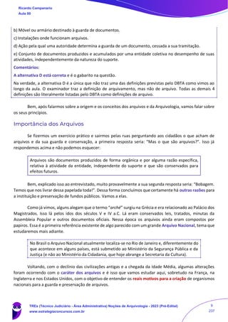 b) Móvel ou armário destinado à guarda de documentos.
c) Instalações onde funcionam arquivos.
d) Ação pela qual uma autoridade determina a guarda de um documento, cessada a sua tramitação.
e) Conjunto de documentos produzidos e acumulados por uma entidade coletiva no desempenho de suas
atividades, independentemente da natureza do suporte.
Comentários:
A alternativa D está correta e é o gabarito na questão.
Na verdade, a alternativa D é a única que não traz uma das definições previstas pelo DBTA como vimos ao
longo da aula. O examinador traz a definição de arquivamento, mas não de arquivo. Todas as demais 4
definições são literalmente listadas pelo DBTA como definições de arquivo.
Bem, após falarmos sobre a origem e os conceitos dos arquivos e da Arquivologia, vamos falar sobre
os seus princípios.
Importância dos Arquivos
Se fizermos um exercício prático e sairmos pelas ruas perguntando aos cidadãos o que acham de
arquivos e da sua guarda e conservação, a primeira resposta seria: “Mas o que são arquivos?”. Isso já
respondemos acima e não podemos esquecer:
Arquivos são documentos produzidos de forma orgânica e por alguma razão específica,
relativa à atividade da entidade, independente do suporte e que são conservados para
efeitos futuros.
Bem, explicado isso ao entrevistado, muito provavelmente a sua segunda resposta seria: “Bobagem.
Temos que nos livrar dessa papelada toda!”. Dessa forma concluímos que certamente há outras razões para
a instituição e preservação de fundos públicos. Vamos a elas.
Como já vimos, alguns alegam que o termo “arché” surgiu na Grécia e era relacionado ao Palácio dos
Magistrados. Isso lá pelos idos dos séculos V e IV a.C. Lá eram conservados leis, tratados, minutas da
Assembleia Popular e outros documentos oficiais. Nessa época os arquivos ainda eram compostos por
papiros. Essa é a primeira referência existente de algo parecido com um grande Arquivo Nacional, tema que
estudaremos mais adiante.
No Brasil o Arquivo Nacional atualmente localiza-se no Rio de Janeiro e, diferentemente do
que acontece em alguns países, está submetido ao Ministério da Segurança Pública e da
Justiça (e não ao Ministério da Cidadania, que hoje abrange a Secretaria da Cultura).
Voltando, com o declínio das civilizações antigas e a chegada da Idade Média, algumas alterações
foram ocorrendo com o caráter dos arquivos e é isso que vamos estudar aqui, sobretudo na França, na
Inglaterra e nos Estados Unidos, com o objetivo de entender os reais motivos para a criação de organismos
nacionais para a guarda e preservação de arquivos.
Ricardo Campanario
Aula 00
TREs (Técnico Judiciário - Área Administrativa) Noções de Arquivologia - 2023 (Pré-Edital)
www.estrategiaconcursos.com.br
9
237
 