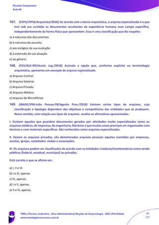 167. (CEPS/UFPA/Arquivista/2018) De acordo com a teoria arquivística, o arquivo especializado é o que
tem sob sua custódia os documentos resultantes da experiência humana num campo específico,
independentemente da forma física que apresentem. Essa é uma classificação que diz respeito:
a) à natureza dos documentos.
b) à natureza do assunto.
c) aos estágios da sua evolução.
d) à extensão da sua atuação.
e) ao gênero.
168. (FGV/ALE-RO/Assist. Leg./2018) Assinale a opção que, conforme explícito na terminologia
arquivística, apresenta um exemplo de arquivo especializado.
a) Arquivo Central.
b) Arquivo Setorial.
c) Arquivo Privado.
d) Arquivo Médico.
e) Arquivo de Microfilmes.
169. (IBADE/IPM-João Pessoa-PB/Agente Prev./2018) Existem vários tipos de arquivos, cuja
classificação e tipologia dependem dos objetivos e competências das entidades que os produzem.
Nesse sentido, com relação aos tipos de arquivos. analise as afirmativas apresentadas.
I. Existem aqueles que guardam documentos gerados por atividades muito especializadas como os
arquivos médicos, de imprensa, de engenharia, literários e que muitas vezes precisam ser organizados com
técnicas e com materiais específicos. São conhecidos como arquivos especializados.
II. Dentre os arquivos privados, são denominados arquivos pessoais aqueIes mantidos por empresas,
escolas, igrejas, sociedades. clubes e associações.
III. Os arquivos podem ser classificados de acordo com as entidades criadoras/mantenedoras como sendo
públicos (federal, estadual, municipal) ou privados.
Está correto o que se afirma em:
a) I, II e III.
b) I e III, apenas.
c) III, apenas.
d) I e ll, apenas.
e) II e III, apenas.
Ricardo Campanario
Aula 00
TREs (Técnico Judiciário - Área Administrativa) Noções de Arquivologia - 2023 (Pré-Edital)
www.estrategiaconcursos.com.br
90
237
 