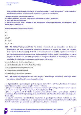 intermediária, visando a sua eliminação ou recolhimento para guarda permanente”. De acordo com a
literatura arquivística, dados abaixo os objetivos da gestão de documentos,
I. Assegurar o pleno exercício da cidadania.
II. Garantir economia, eficiência e eficácia na administração pública ou privada.
III. Agilizar o processo decisório.
IV. Viabilizar as ações para a eliminação dos documentos públicos permanentes que não tenha mais
interesse para a instituição.
Verifica-se que está(ao) correto(s) apenas:
a) I.
b) II.
c) I e IV.
d) I, II e III.
e) II, III e IV.
180. (NC-UFPR/UFPR/Arquivista/2018) No âmbito internacional, as discussões em torno da
consolidação de uma terminologia arquivística remontam à criação, em 1948, do Conselho
Internacional de Arquivos (CIA). No Brasil, as discussões iniciam-se em 1971 a partir da formação de
um grupo de estudos dedicados ao tema. Qual Associação, fundada em 1971, possibilitou a formação
do grupo de estudos que, em 1972, apresentou no I Congresso Brasileiro de Arquivologia os primeiros
resultados do estudo, constituído de um glossário com 132 termos.
a) Associação Latino-Americana de Arquivos.
b) Associação de Estudos de Terminologia Arquivística.
c) Associação de Terminologia Arquivística.
d) Associação Nacional de Arquivos.
e) Associação dos Arquivistas Brasileiros.
181. (NC-UFPR/UFPR/Arquivista/2018) Com relação à terminologia arquivística, identifique como
verdadeiras (V) ou falsas (F) as seguintes afirmativas:
( ) Organicidade é a qualidade pela qual os arquivos transmitem a estrutura, funções e atividade da
instituição acumuladora nas suas relações internas e externas.
( ) Arquivo corrente é constituído de documentos em movimentação ou frequentemente consultados, de
uso corrente para o órgão produtor e para os demais órgãos envolvidos.
( ) Fundo é o registro do ciclo de vida dos documentos, elaborado após análise e aprovação por autoridade
competente, determinando o prazo de guarda, transferência, recolhimento, eliminação e reprodução dos
documentos.
( ) Arquivo permanente é constituído de documentos de guarda permanente em razão do seu valor
histórico, informativo e probatório, e seu uso apresenta um valor secundário de testemunho e informação.
Assinale a alternativa que apresenta a sequência correta, de cima para baixo.
Ricardo Campanario
Aula 00
TREs (Técnico Judiciário - Área Administrativa) Noções de Arquivologia - 2023 (Pré-Edital)
www.estrategiaconcursos.com.br
94
237
 