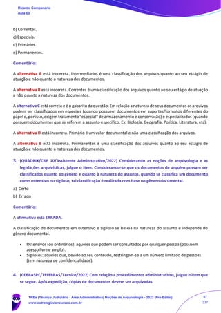 b) Correntes.
c) Especiais.
d) Primários.
e) Permanentes.
Comentário:
A alternativa A está incorreta. Intermediários é uma classificação dos arquivos quanto ao seu estágio de
atuação e não quanto a natureza dos documentos.
A alternativa B está incorreta. Correntes é uma classificação dos arquivos quanto ao seu estágio de atuação
e não quanto a natureza dos documentos.
A alternativa C está correta e é o gabarito da questão. Em relação a natureza de seus documentos os arquivos
podem ser classificados em especiais (quando possuem documentos em suportes/formatos diferentes do
papel e, por isso, exigem tratamento "especial" de armazenamento e conservação) e especializados (quando
possuem documentos que se referem a assunto específico. Ex: Biologia, Geografia, Política, Literatura, etc).
A alternativa D está incorreta. Primário é um valor documental e não uma classificação dos arquivos.
A alternativa E está incorreta. Permanentes é uma classificação dos arquivos quanto ao seu estágio de
atuação e não quanto a natureza dos documentos.
3. (QUADRIX/CRP 10/Assistente Administrativo/2022) Considerando as noções de arquivologia e as
legislações arquivísticas, julgue o item. Considerando-se que os documentos de arquivo possam ser
classificados quanto ao gênero e quanto à natureza do assunto, quando se classifica um documento
como ostensivo ou sigiloso, tal classificação é realizada com base no gênero documental.
a) Certo
b) Errado
Comentário:
A afirmativa está ERRADA.
A classificação de documentos em ostensivo e sigiloso se baseia na natureza do assunto e independe do
gênero documental.
• Ostensivos (ou ordinários): aqueles que podem ser consultados por qualquer pessoa (possuem
acesso livre e amplo).
• Sigilosos: aqueles que, devido ao seu conteúdo, restringem-se a um número limitado de pessoas
(tem natureza de confidencialidade).
4. (CEBRASPE/TELEBRAS/Técnico/2022) Com relação a procedimentos administrativos, julgue o item que
se segue. Após expedição, cópias de documentos devem ser arquivadas.
Ricardo Campanario
Aula 00
TREs (Técnico Judiciário - Área Administrativa) Noções de Arquivologia - 2023 (Pré-Edital)
www.estrategiaconcursos.com.br
97
237
 