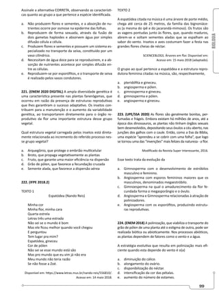 BIOLOGIA
99
Assinale a alternativa CORRETA, observando as característi-
cas quanto ao grupo a que pertence a espécie identificada.
a. Não produzem flores e sementes, e a absorção de nu-
trientes ocorre por osmose na epiderme das folhas.
b. Reproduzem de forma sexuada, através da fusão de
dois gametas haploides e absorvem água por simples
difusão célula a célula.
c. Produzem flores e sementes e possuem um sistema es-
pecializado no transporte da seiva, constituído por um
vaso cilíndrico.
d. Necessitam de água doce para se reproduzirem, e a ab-
sorção de nutrientes acontece por simples difusão en-
tre as células.
e. Reproduzem-se por esporófitos, e o transporte de seiva
é realizado pelos vasos condutores.
221. (ENEM 2020 DIGITAL) A ampla diversidade genética é
uma característica presente nas plantas fanerógamas, que
ocorreu em razão da presença de estruturas reprodutivas
que lhes garantiram o sucesso adaptativo. Os insetos con-
tribuem para a manutenção e o aumento da variabilidade
genética, ao transportarem diretamente para o órgão re-
produtivo da flor uma importante estrutura desse grupo
vegetal.
Qual estrutura vegetal carregada pelos insetos está direta-
mente relacionada ao incremento do referido processo nes-
se grupo vegetal?
a. Arquegônio, que protege o embrião multicelular
b. Broto, que propaga vegetativamente as plantas
c. Fruto, que garante uma maior eficiência na dispersão
d. Grão de pólen, que favorece a fecundação cruzada
e. Semente alada, que favorece a dispersão aérea
222. (IFPE 2018.2)
TEXTO 1
Espatódea (Nando Reis)
Minha cor
Minha flor, minha cara
Quarta estrela
Letras três uma estrada
Não sei se o mundo é bom
Mas ele ficou melhor quando você chegou
E perguntou
Tem lugar pra mim?
Espatódea, gineceu
Cor de pólen
Não sei se esse mundo está são
Mas pro mundo que eu vim já não era
Meu mundo não teria razão
Se não fosse a Zoé.
Disponível em: https://www.letras.mus.br/nando-reis/556810/.
Acesso em: 14 maio 2018.
TEXTO 2
A espatódea citada na música é uma árvore de porte médio,
chega até cerca de 25 metros, da família das bignoniáce-
as (a mesma do ipê e do jacarandá-mimoso). Os frutos são
as vagens pontudas junto às flores, que, quando maduros,
abrem-se e soltam sementes aladas que se espalham ao
sabor do vento. Insetos e aves costumam fazer a festa nas
grandes flores cheias de néctar.
SCIENCEBLOGS. Árvores em flor. Disponível em:
Acesso em: 15 maio 2018 (adaptado).
O grupo ao qual pertence a espatódea e a estrutura repro-
dutora feminina citadas na música, são, respectivamente,
a. pteridófita e gineceu.
b. angiosperma e pólen.
c. gimnosperma e gineceu.
d. gimnosperma e pólen.
e. angiosperma e gineceu.
223. (UPE/SSA 2020) As flores são geralmente bonitas, per-
fumadas e frágeis. Embora existam há milhões de anos, até a
época dos dinossauros, as plantas não tinham órgãos sexuais
bem desenvolvidos, depositando seus óvulos a céu aberto, nas
junções dos galhos com o caule. Então, como a Eva da Bíblia,
uma espécie “aprendeu a se cobrir com uma folha”, que logo
se tornou uma das “invenções” mais felizes da natureza - a flor.
Modificado da Revista Super Interessante, 2016.
Esse texto trata da evolução da
a. Gimnosperma com o desenvolvimento de estróbilos
masculino e feminino.
b. Angiosperma com esporos femininos maiores que os
masculinos, denominados megaestróbilo.
c. Gimnoesperma na qual o amadurecimento da flor fe-
cundada forma o megasporângio e o óvulo.
d. Angiosperma e Gimnosperma relacionadas à atração de
polinizadores.
e. Angiosperma com os esporófitos, produzindo estrutu-
ras reprodutivas.
224. (ENEM 2018) A polinização, que viabiliza o transporte do
grão de pólen de uma planta até o estigma de outra, pode ser
realizada biótica ou abioticamente. Nos processos abióticos,
as plantas dependem de fatores como o vento e a água.
A estratégia evolutiva que resulta em polinização mais efi-
ciente quando esta depende do vento é o(a)
a. diminuição do cálice.
b. alongamento do ovário.
c. disponibilização do néctar.
d. intensificação da cor das pétalas.
e. aumento do número de estames.
 