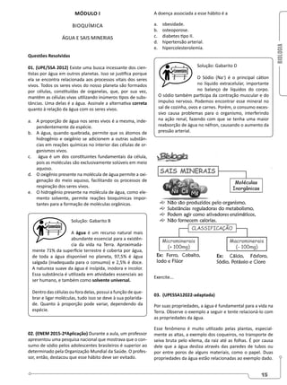 BIOLOGIA
15
MÓDULO I
BIOQUÍMICA
ÁGUA E SAIS MINERIAS
Questões Resolvidas
01. (UPE/SSA 2012) Existe uma busca incessante dos cien-
tistas por água em outros planetas. Isso se justifica porque
ela se encontra relacionada aos processos vitais dos seres
vivos. Todos os seres vivos do nosso planeta são formados
por células, constituídas de organelas, que, por sua vez,
mantêm as células vivas utilizando inúmeros tipos de subs-
tâncias. Uma delas é a água. Assinale a alternativa correta
quanto à relação da água com os seres vivos.
a. A proporção de água nos seres vivos é a mesma, inde-
pendentemente da espécie.
b. A água, quando quebrada, permite que os átomos de
hidrogênio e oxigênio se adicionem a outras substân-
cias em reações químicas no interior das células de or-
ganismos vivos.
c. água é um dos constituintes fundamentais da célula,
pois as moléculas são exclusivamente solúveis em meio
aquoso.
d. O oxigênio presente na molécula de água permite a oxi-
genação do meio aquoso, facilitando os processos de
respiração dos seres vivos.
e. O hidrogênio presente na molécula de água, como ele-
mento solvente, permite reações bioquímicas impor-
tantes para a formação de moléculas orgânicas.
Solução: Gabarito B
A água é um recurso natural mais
abundante essencial para a existên-
cia da vida na Terra. Aproximada-
mente 71% da superfície terrestre é coberta por água,
de toda a água disponível no planeta, 97,5% é água
salgada (inadequada para o consumo) e 2,5% é doce.
A natureza suave da água é insípida, inodora e incolor.
Essa substância é utilizada em atividades essenciais ao
ser humano, e também como solvente universal.
Dentro das células ou fora delas, possui a função de que-
brar e ligar moléculas, tudo isso se deve à sua polarida-
de. Quanto à proporção pode variar, dependendo da
espécie.
02. (ENEM 2015-2ªAplicação) Durante a aula, um professor
apresentou uma pesquisa nacional que mostrava que o con-
sumo de sódio pelos adolescentes brasileiros é superior ao
determinado pela Organização Mundial da Saúde. O profes-
sor, então, destacou que esse hábito deve ser evitado.
A doença associada a esse hábito é a
a. obesidade.
b. osteoporose.
c. diabetes tipo II.
d. hipertensão arterial.
e. hipercolesterolemia.
Solução: Gabarito D
O Sódio (Na+
) é o principal cátion
no líquido extracelular, importante
no balanço de líquidos do corpo.
O sódio também participa da contração muscular e do
impulso nervoso. Podemos encontrar esse mineral no
sal de cozinha, ovos e carnes. Porém, o consumo exces-
sivo causa problemas para o organismo, interferindo
na ação renal, fazendo com que se tenha uma maior
reabsorção de água no néfron, causando o aumento da
pressão arterial.
Exercite...
03. (UPESSA12022-adaptada)
Por suas propriedades, a água é fundamental para a vida na
Terra. Observe o exemplo a seguir e tente relacioná-lo com
as propriedades da água.
Esse fenômeno é muito utilizado pelas plantas, especial-
mente as altas, a exemplo dos coqueiros, no transporte de
seiva bruta pelo xilema, da raiz até as folhas. É por causa
dele que a água desliza através das paredes de tubos ou
por entre poros de alguns materiais, como o papel. Duas
propriedades da água estão relacionadas ao exemplo dado.
 