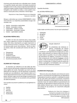 16
A primeira está relacionada com a afinidade entre o líquido
e a superfície tubular, pois existe a formação de pontes de
hidrogênio entre os dois. Graças à segunda propriedade das
moléculas de água, também proporcionada pelas pontes de
hidrogênio, elas mantêm-se unidas, e umas acabam arras-
tando as outras pela coluna, elevando o nível de água.
Disponível em: https://www.infoescola.com (Adaptado)
Acesso em: maio 2021.
Marque a alternativa que nomeia CORRETAMENTE o fenô-
meno descrito e as respectivas propriedades da água rela-
cionadas a ele.
a. Adesão – dissolução e capilaridade.
b. Adesão – dissolução e coesão.
c. Capilaridade – adesão e coesão.
d. Capilaridade – dissolução e adesão.
e. Coesão – capilaridade e adesão.
04.(AUTORIA PRÓPRIA 2021)
O sódio é um dos sais essenciais para a nossa saúde,
pois, ajuda o organismo a manter um equilíbrio hídrico do
corpo. Além disso, desempenha um papel importante na
função normal de nervos e músculos. Porém, o consumo
em excesso pode causar várias doenças. Dentre as doen-
ças abaixo, todas são causadas pelo excesso de sódio, ex-
ceto:
a. Osteoporose.
b. Desidratação.
c. Problemas renais.
d. Doenças cardiovasculares
e. Aumento da pressão arterial
05.(ENEM 2017-2ªAplicação)
Os distúrbios por deficiência de iodo (DDI) são fenô-
menos naturais permanentes amplamente distribuídos em
várias regiões do mundo. Populações que vivem em áreas
deficientes em iodo têm o risco de apresentar os distúrbios
causados por essa deficiência, cujos impactos sobre os ní-
veis de desenvolvimento humano, social e econômico muito
graves. No Brasil, vigora uma lei que obriga os produtores de
sal de cozinha a incluírem em seu produto certa quantidade
de iodeto de potássio.
Essa inclusão visa prevenir problemas em qual glândula hu-
mana?
a. Hipófise
b. Tireoide
c. Pâncreas
d. Suprarrenal.
e. Paratireoide.
CARBOIDRATOS E LIPÍDIOS
Questões Resolvidas
06. (AUTORIA PRÓPRIA 2021)
Fonte.www.bionarede.com.br
O pão citado na tirinha acima é rico em qual carboidrato?
a. fosfolipídio
b. glicogênio
c. sacarose
d. amido
e. maltose
Solução: Gabarito D
Os carboidratos são moléculas or-
gânicas, constituídas por átomos
de carbono, hidrogênio e oxigênio,
e constituem a principal fonte de energia para os seres
vivos, estão presentes em diversos tipos de alimento.
O pão citado na questão é rico em amido, polissacarí-
deo abundante nos vegetais. A sacarose é um dissaca-
rídeo composto por uma molécula de glicose e uma de
frutose, sendo encontrada principalmente, na cana de
açúcar e na beterraba. A maltose resulta da quebra do
amido ou glicogênio. Os fosfolipídios são os principais
constituintes das membranas celulares.
07.(ENEM 2014-3ªAplicação)
Meios de cultura são utilizados como fontes de nutrien-
tes para o crescimento de microrganismos em laboratórios.
Pesquisadores brasileiros avaliaram a viabilidade da produ-
ção de ácido lático pela bactéria Leuconostoc mesenteroi-
des B512F, utilizando na composição do meio de cultura um
substrato à base de material obtido do aproveitamento de
excedentes da agroindústria tropical local de caju. Os resul-
tados obtidos mostram que o meio de cultura enriquecido
com xarope de caju propiciou um crescimento adequado
desta bactéria.
Guilherme, A.A.; Pinto, G.A.S.; Rodrigues, S.
Avaliação da produção de ácido lático por
Leuconostoc mesenteroides B512F em xarope de caju.
Ciência Tecnologia de Alimentos, 29(4),
2009 (adaptado).
 