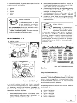 BIOLOGIA
17
O carboidrato presente no xarope de caju que auxiliou no
crescimento desta bactéria foi a
a. celulose.
b. glicose.
c. maltose.
d. lactose.
e. ribose.
Solução: Gabarito B
O carboidrato presente no xarope
de caju, que auxiliou no crescimen-
to adequado da bactéria é a glicose
- um monossacarídeo simples que representa a princi-
pal fonte de energia dos seres vivos.
A celulose é um polissacarídeo abundante nos vege-
tais, derivado de glicose (base do xarope).
08. (AUTORIA PRÓPRIA 2021)
Fonte. Brand Park  Johnny Hart.
A tirinha alerta sobre os riscos de fazer Diet sem orientação
adequada, levando o organismo a uma carência de nutrien-
tes, nesse caso a deficiência de colesterol. Embora seja vis-
to como um vilão, o colesterol é uma substância essencial
para o nosso organismo, pois ele é:
a. importante para o metabolismo das vitaminas hidros-
solúveis (que são solúveis em água e não-solúveis em
lipídios), incluindo as vitaminas A, D, E e K.
b. precursor para a síntese da vitamina C e ajuda na fa-
bricação da bile (que é armazenada na vesícula biliar e
ajuda a digerir gorduras da alimentação).
c. responsável pelo aumento da permeabilidade da mem-
brana plasmática aos íons de hidrogênio e sódio e pela
sinalização dos processos celular.
d. necessário para a função correta dos receptores de sero-
tonina no cérebro, substância que promove o bem-estar.
e. utilizado por nossas células para a produção das mem-
branas celulares e dos hormônios hipofisários (estróge-
no e testosterona).
Solução: Gabarito E
O colesterol é um dos esteroides
mais conhecidos. Componente das
membranas celulares dos animais.
Precursor dos sais biliares (que auxiliam na digestão
das gorduras) e da vitamina D e atua na síntese dos
hormônios sexuais (testosterona, estrógeno e proges-
terona). No sangue, o colesterol está associado a lipí-
dios e proteínas, formando corpúsculos de lipoprote-
ínas, conhecidas como: HDL (Bom colesterol) e o LDL
(colesterol ruim).
Fonte. https://br.pinterest.com/pin.
Exercite...
09. (AUTORIA PRÓPRIA 2021)
O caldo de cana, ou garapa, é uma bebida saborosa,
energética, não alcoólica, excelente fonte de sacarose, não
contém proteínas ou gorduras, muito apreciado no Brasil,
sendo normalmente comercializado em vias públicas por
vendedores denominados garapeiros.
A sacarose presente no caldo de cana é formada através da
condensação da:
a. glicose e da maltose.
b. glicose e da lactose.
c. glicose e da frutose.
d. glicose e da celulose.
e. glicose e da galactose.
 