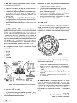 18
10. (IFPE 2019.1) Sobre os componentes químicos da célula,
assinale a alternativa CORRETA.
a. O amido e o glicogênio são reservas energéticas consti-
tuídas por ácidos graxos e glicerol.
b. Um excelente exemplo de proteína estrutural é a celulo-
se, componente da parede celular das células vegetais.
c. Proteínas são macromoléculas orgânicas compostas por
aminoácidos.
d. Os fosfolipídios e a esfingomielina são lipídios compos-
tos encontrados, predominantemente, na parede celu-
lar de bactérias gram-positivas.
e. A quitina é a proteína que compõe a parede celular dos
fungos.
11. (AUTORIA PRÓPRIA 2021) Pesquisadores brasileiros
criaram um novo medicamento, que tornará o controle do
diabetes mais eficiente, pois, combina amilina humana e
insulina. Ambas são produzidas pelas células beta no pâncreas
e trabalham em parceria no metabolismo dos carboidratos. A
amilina envia sinais de saciedade ao cérebro, para que ninguém
coma sem parar, assim como retarda o esvaziamento gástrico do
estômago, para evitar a ingestão excessiva de calorias. Enquanto
quea insulina permitequeo açúcar queestá presenteno sangue
penetre nas células para ser utilizado como fonte de energia.
Se a insulina falta, ou não funciona corretamente, haverá
aumento de:
a. Glicose
b. Frutose
c. Pentose
d. Celulose
e. Sacarose
Fonte. https://planetabiologia.com/o-que-sao-lipidios.
12. (AUTORIA PRÓPRIA 2021)
Os lipídios são moléculas orgânicas, formadas a partir
de ácidos graxos e álcool que desempenham importantes
funções no organismo dos seres vivos.
Com relação aos lipídios pode-se afirmar corretamente que:
a. Servem como fonte primária de energia.
b. Estão diretamente ligados à síntese de proteínas
c. Os esteroides são derivados do colesterol e alguns deles
atuam com papel hormonal.
d. Presentes como fosfolipídios no interior da célula, mas
nunca na estrutura da membrana plasmática.
e. Substâncias solúveis na água, mas insolúveis em solven-
tes orgânicos, como a benzina e o éter.
13. (ENEM 2012)
Quando colocados em água, os fosfolipídeos tendem a
formar lipossomos, estruturas formadas por uma bicama-
da lipídica, conforme mostrado na figura. Quando rompida,
essa estrutura tende a se reorganizar em um novo liposso-
mo.
Esse arranjo característico se deve ao fato de os fosfolipídios
apresentarem uma natureza
a. polar, ou seja, serem inteiramente solúveis em água.
b. apolar, ou seja, não serem solúveis em solução aquosa.
c. anfotérica, ou seja, podem comportar-se como ácidos
e bases.
d. insaturada, ou seja, possuírem duplas ligações em sua
estrutura.
e. anfifílica, ou seja, possuírem uma parte hidrofílica e ou-
tra hidrofóbica.
14. (ENEM2022PPL) Os fabricantes de bebidas só podem
chamar de suco de frutas os produtos que tiverem cerca de
50% de polpa, a parte comestível da fruta. Já o néctar de
frutas, que tem adição de açúcar, possui entre 20% e 30%
de polpa de frutas. O número de calorias dessas bebidas é
equivalente, o que muda são a quantidade e a qualidade do
açúcar.
Revista Super.
Disponível em: http://super.abril.com.br.
Acesso em: 28 fev. 2012 (adaptado).
 