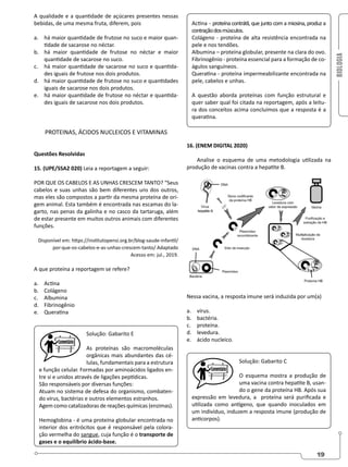 BIOLOGIA
19
A qualidade e a quantidade de açúcares presentes nessas
bebidas, de uma mesma fruta, diferem, pois
a. há maior quantidade de frutose no suco e maior quan-
tidade de sacarose no néctar.
b. há maior quantidade de frutose no néctar e maior
quantidade de sacarose no suco.
c. há maior quantidade de sacarose no suco e quantida-
des iguais de frutose nos dois produtos.
d. há maior quantidade de frutose no suco e quantidades
iguais de sacarose nos dois produtos.
e. há maior quantidade de frutose no néctar e quantida-
des iguais de sacarose nos dois produtos.
PROTEINAS, ÁCIDOS NUCLEICOS E VITAMINAS
Questões Resolvidas
15. (UPE/SSA2 020) Leia a reportagem a seguir:
POR QUE OS CABELOS E AS UNHAS CRESCEM TANTO? “Seus
cabelos e suas unhas são bem diferentes uns dos outros,
mas eles são compostos a partir da mesma proteína de ori-
gem animal. Esta também é encontrada nas escamas do la-
garto, nas penas da galinha e no casco da tartaruga, além
de estar presente em muitos outros animais com diferentes
funções.
Disponível em: https://institutopensi.org.br/blog-saude-infantil/
por-que-os-cabelos-e-as-unhas-crescem-tanto/ Adaptado
Acesso em: jul., 2019.
A que proteína a reportagem se refere?
a. Actina
b. Colágeno
c. Albumina
d. Fibrinogênio
e. Queratina
Solução: Gabarito E
As proteínas são macromoléculas
orgânicas mais abundantes das cé-
lulas, fundamentais para a estrutura
e função celular. Formadas por aminoácidos ligados en-
tre si e unidos através de ligações peptídicas.
São responsáveis por diversas funções:
Atuam no sistema de defesa do organismo, combaten-
do vírus, bactérias e outros elementos estranhos.
Agem como catalizadoras de reações químicas (enzimas).
Hemoglobina - é uma proteína globular encontrada no
interior dos eritrócitos que é responsável pela colora-
ção vermelha do sangue, cuja função é o transporte de
gases e o equilíbrio ácido-base.
Actina - proteína contrátil, que junto com a miosina, produz a
contraçãodosmúsculos.
Colágeno - proteína de alta resistência encontrada na
pele e nos tendões.
Albumina – proteína globular, presente na clara do ovo.
Fibrinogênio - proteína essencial para a formação de co-
águlos sanguíneos.
Queratina - proteína impermeabilizante encontrada na
pele, cabelos e unhas.
A questão aborda proteínas com função estrutural e
quer saber qual foi citada na reportagem, após a leitu-
ra dos conceitos acima concluímos que a resposta é a
queratina.
16. (ENEM DIGITAL 2020)
Analise o esquema de uma metodologia utilizada na
produção de vacinas contra a hepatite B.
Nessa vacina, a resposta imune será induzida por um(a)
a. vírus.
b. bactéria.
c. proteína.
d. levedura.
e. ácido nucleico.
Solução: Gabarito C
O esquema mostra a produção de
uma vacina contra hepatite B, usan-
do o gene da proteína HB. Após sua
expressão em levedura, a proteína será purificada e
utilizada como antígeno, que quando inoculados em
um indivíduo, induzem a resposta imune (produção de
anticorpos).
 
