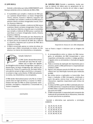 20
17. (IFPE 2019.1)
Assinale a alternativa que indica CORRETAMENTE as di-
ferenças existentes entre as moléculas de DNA e RNA.
a. O nucleotídeo que compõe a molécula do DNA pos-
sui a pentose desoxirribose e as bases nitrogenadas
Timina, Citosina, Guanina e Adenina; enquanto que
nucleotídeo que compõe a molécula de RNA possui a
pentose ribose e as bases nitrogenadas Uracila, Citosi-
na, Guanina e Adenina.
b. O nucleotídeo que compõe a molécula de DNA possui
a pentose ribose e as bases nitrogenadas Timina, Cito-
sina, Guanina e Adenina; enquanto que o nucleotídeo
que compõe a molécula de RNA possui a pentose de-
soxirribose e as bases nitrogenadas Uracila, Citosina,
Guanina e Adenina.
c. O DNA e o RNA são formados por dois filamentos de
nucleotídeos unidos entre si por pontes de hidrogênio.
d. As bases púricas da molécula de DNA são a Adenina
e a Guanina, enquanto que as púricas do RNA são a
Citosina e a Uracila.
e. O DNA é encontrado apenas no núcleo da célula; en-
quanto que o RNA é encontrado no núcleo, no cito-
plasma e no interior de mitocôndrias e cloroplastos.
Sulução: Gabarito A
O DNA (ácido desoxirribonucleico)
é formado por duas fitas de nucle-
otídeos que se ligam por ligações
de hidrogênio entre as bases nitrogenadas, o açúcar e a
desoxirribose. As bases nitrogenadas são: adenina (A),
citocina (C), Timina (T) e guanina (G). Na dupla hélice,
uma adenina sempre se liga a uma timina, e uma guani-
na sempre se liga a uma citosina. O DNA está presente
no núcleo, nas mitocôndrias e nos cloroplastos.
O RNA (ácido ribonucleico) possui uma fita só. A base
uracila entra no lugar da timina, e o açúcar é a ribose.
Existem três tipos de RNA na célula eucarionte: trans-
portador, mensageiro e ribossômico. É encontrado no
núcleo e citoplasma.
ANOTAÇÕES
______________________________________________
______________________________________________
______________________________________________
______________________________________________
______________________________________________
______________________________________________
______________________________________________
______________________________________________
______________________________________________
______________________________________________
______________________________________________
18. (UPE/SSA 2021) Durante a pandemia, muitas pes-
soas se valeram de vídeos para se apropriarem de co-
nhecimentos. Observe os recortes de um vídeo a seguir:
Disponível em: Acesso em: set. 2020. (Adaptada).
Leia as frases a seguir e relacione com as imagens do
vídeo:
1. A correspondência entre os códons do RNA mensa-
geiro, os anticódons do RNA transportador e seus
respectivos aminoácidos constitui o código genético.
A ligação entre os aminoácidos é chamada de ligação
peptídica.
2. Todas as enzimas da replicação são importantes para o
processo, porém a DNA-polimerase é a responsável por
sintetizar o DNA.
3. Apenas uma pequena parcela do DNA dos seres euca-
rióticos tem sua informação transcrita para moléculas
de RNA.
4. No núcleo ocorre a replicação e a transcrição. Para
haver a tradução, o RNA mensageiro, sintetizado a
partir dos genes, precisa levar a mensagem até os
ribossomos, organelas responsáveis pela síntese de
proteínas.
5. A síntese de RNA a partir de DNA é catalisada pela enzi-
ma RNA polimerase. A sequência de bases nitrogenadas
do RNA reflete a sequência de bases da cadeia de DNA,
que serviu de molde.
6. O RNA transportador é responsável pelo transporte das
moléculas de aminoácidos até os ribossomos, onde elas
se unem para formar as proteínas.
Assinale a alternativa que apresenta a correlação
CORRETA.
a. 1B, 2D, 3E, 4C, 5F, 6A
b. 1E, 2A, 3C, 4D, 5B, 6F
c. 1E, 2D, 3B, 4A, 5C, 6F
d. 1F, 2C, 3A, 4B, 5D, 6E
e. 1F, 2A, 3B, 4D, 5C, 6E
 