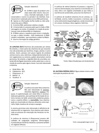 BIOLOGIA
21
Solução: Gabarito E
A - O DNA é capaz de produzir uma
cópia exata dele mesmo. Esse pro-
cesso, chamado replicação, é semi-
conservativo e ocorre no período S da interfase. Esse
mecanismo é catalisado pela enzima DNA-polimerase.
B - Apenas as informações da fita molde ou mãe serão
transcritas para o RNAm.
C - A enzima RNA- polimerase catalisa a reação.
D - A transcrição é o processo pelo qual é criado o RNA
mensageiro no núcleo. A tradução é a criação de prote-
ínas por meio da desse RNA no citoplasma.
E- O RNAm possui a sequência para iniciar a tradução,
ou seja, o códon iniciador - AUG (metionina). O RNAt
contém o anticódon - que reconhece o códon no RNAm.
F - Ocorre a formação do código genético.
19. (UPE/SSA 2017) Vitaminas são produzidas por células.
No entanto, a maior parte das vitaminas de que necessita-
mos são produzidas por bactérias, fungos, plantas e outros
animais. Assim, pessoas com pouca ingesta de produtos
animais (carne, ovos, laticínios), independentemente de se-
rem vegetarianos ou onívoros, podem desenvolver anemia
perniciosa. No entanto, a ingestão diária de uma dieta, con-
tendo bife de fígado levemente cozido, pode levar a uma re-
missão da anemia após alguns meses. Isso está relacionado
à vitamina
a. Ácido fólico - B9.
b. Cobalamina - B12.
c. Filoquinona - K.
d. Retinol - A.
e. Tocoferol - E
Solução: Gabarito B
A carência do ácido fólico (vitamina
B9) está relacionada às anemias,
distúrbios digestivos, insônia e fra-
queza. A suplementação com ácido fólico é recomen-
dada para gestantes, pois participa da formação do sis-
tema nervoso do bebê, prevenindo problemas graves,
como a espinha bífida e a anencefalia. Essa vitamina
pode ser encontrada em diversos alimentos como espi-
nafre, feijão, levedura de cerveja e aspargos.
A anemia perniciosa está relacionada à deficiência de
vitamina B12 no organismo. Essa vitamina está relacio-
nada ao processo de maturação das hemácias na me-
dula óssea.
A carência de vitamina K (filoquinona) provoca difi-
culdades de coagulação sanguínea (hemorragias);
é produzida por bactérias intestinas e presente também
em vegetais folhosos.
A carência de retinol (vitamina A) provoca a cegueira
noturna (hemeralopia); essa vitamina é encontrada em
ovos, leite e em vegetais amarelados (o que indica a
ocorrência de carotenoides, precursor da vitamina A.
A carência de tocoferol (vitamina D) em animais, es-
terilidade, anemia, lesões musculares e nervosas; age
como estimulante da gametogênese, sendo encontrada
em cereais, hortaliças, óleos vegetais e laticínios.
Fonte. https://studymaps.com.br/proteinas.
Exercite...
20. (AUTORIA PRÓPRIA 2021) A figura abaixo mostra a des-
naturação da proteína do ovo.
Fonte. www.googleimages.com.br
 