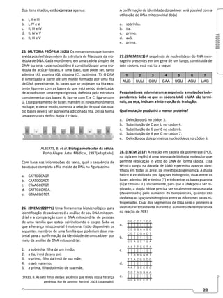 BIOLOGIA
23
Dos itens citados, estão corretas apenas:
a. I, II e III
b. I, IV e V
c. II, III e IV
d. II, IV e V
e. II, III e V
25. (AUTORIA PRÓPRIA 2021) Os mecanismos que tornam
a vida possível dependem da estrutura de fita dupla da mo-
lécula de DNA. Cada monômero, em uma cadeia simples de
DNA- ou seja, cada nucleotídeo é constituído por uma mo-
lécula de açúcar-fosfato, e uma base, que pode ser, tanto
adenina (A), guanina (G), citosina (C), ou timina (T). O DNA
é sintetizado a partir de um molde formado por uma fita
de DNA preexistente. As bases que se projetam da fita exis-
tente ligam-se com as bases da que está sendo sintetizada,
de acordo com uma regra rigorosa, definida pela estrutura
complementar das bases: A, liga-se com T, e C, liga-se com
G. Esse pareamento de bases mantém os novos monômeros
no lugar, e desse modo, controla a seleção de qual das qua-
tro bases deverá ser a próxima adicionada fita. Dessa forma
uma estrutura de fita dupla é criada.
ALBERTS, B. et al. Biologia molecular da célula.
Porto Alegre: Artes Médicas, 1997(adaptado).
Com base nas informações do texto, qual a sequência de
bases que completa a fita molde do DNA na figura acima
a. CATTGCCAGT.
b. CAATCCGACT.
c. CTAAGCCTGT.
d. GATTGCCAGA.
e. GTAACGGTCT.
26. (ENEM2022PPL) Uma ferramenta biotecnológica para
identificação de cadáveres é a análise de seu DNA mitocon-
drial e a comparação com o DNA mitocondrial de pessoas
de uma família que esteja reivindicando o corpo. Sabe-se
que a herança mitocondrial é materna. Estão disponíveis os
seguintes membros de uma família que poderiam doar ma-
terial para a confirmação da identidade de um cadáver por
meio da análise de DNA mitocondrial:
1. a sobrinha, filha de um irmão;
2. a tia, irmã de seu pai;
3. o primo, filho da irmã de sua mãe;
4. o avô materno;
5. a prima, filha do irmão de sua mãe.
SYKES, B. As sete filhas de Eva: a ciência que revela nossa herança
genética. Rio de Janeiro: Record, 2003 (adaptado).
A confirmação da identidade do cadáver será possível com a
utilização do DNA mitocondrial do(a)
a. sobrinha.
b. tia.
c. primo.
d. avô.
e. prima.
27. (ENEM2021) A sequência de nucleotídeos do RNA men-
sageiro presentes em um gene de um fungo, constituída de
sete códons, está escrita a seguir.
Pesquisadores submeteram a sequência a mutações inde-
pendentes. Sabe-se que os códons UAG e UAA são termi-
nais, ou seja, indicam a interrupção da tradução.
Qual mutação produzirá a menor proteína?
a. Deleção do G no códon 3.
b. Substituição de C por U no códon 4.
c. Substituição de G por C no códon 6.
d. Substituição de A por G no códon 7.
e. Deleção dos dois primeiros nucleotídeos no códon 5.
28. (ENEM 2017) A reação em cadeia da polimerase (PCR,
na sigla em inglês) é uma técnica de biologia molecular que
permite replicação in vitro do DNA de forma rápida. Essa
técnica surgiu na década de 1980 e permitiu avanços cien-
tíficos em todas as áreas de investigação genômica. A dupla
hélice é estabilizada por ligações hidrogênio, duas entre as
bases adenina (A) e timina (T) e três entre as bases guanina
(G) e citosina (C). Inicialmente, para que o DNA possa ser re-
plicado, a dupla hélice precisa ser totalmente desnaturada
(desenrolada) pelo aumento da temperatura, quando são
desfeitas as ligações hidrogênio entre as diferentes bases ni-
trogenadas. Qual dos segmentos de DNA será o primeiro a
desnaturar totalmente durante o aumento da temperatura
na reação de PCR?
a.
b.
c.
d.
e.
 