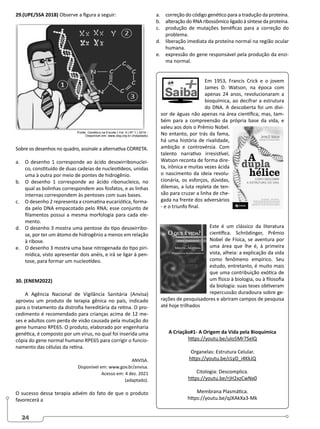 24
29.(UPE/SSA 2018) Observe a figura a seguir:
Sobre os desenhos no quadro, assinale a alternativa CORRETA.
a. O desenho 1 corresponde ao ácido desoxirribonuclei-
co, constituído de duas cadeias de nucleotídeos, unidas
uma à outra por meio de pontes de hidrogênio.
b. O desenho 1 corresponde ao ácido ribonucleico, no
qual as bolinhas correspondem aos fosfatos, e as linhas
internas correspondem às pentoses com suas bases.
c. O desenho 2 representa a cromatina eucariótica, forma-
da pelo DNA empacotado pelo RNA; esse conjunto de
filamentos possui a mesma morfologia para cada ele-
mento.
d. O desenho 3 mostra uma pentose do tipo desoxirribo-
se, por ter um átomo de hidrogênio a menos em relação
à ribose.
e. O desenho 3 mostra uma base nitrogenada do tipo piri-
mídica, visto apresentar dois anéis, e irá se ligar à pen-
tose, para formar um nucleotídeo.
30. (ENEM2022)
A Agência Nacional de Vigilância Sanitária (Anvisa)
aprovou um produto de terapia gênica no país, indicado
para o tratamento da distrofia hereditária da retina. O pro-
cedimento é recomendado para crianças acima de 12 me-
ses e adultos com perda de visão causada pela mutação do
gene humano RPE65. O produto, elaborado por engenharia
genética, é composto por um vírus, no qual foi inserida uma
cópia do gene normal humano RPE65 para corrigir o funcio-
namento das células da retina.
ANVISA.
Disponível em: www.gov.br/anvisa.
Acesso em: 4 dez. 2021
(adaptado).
O sucesso dessa terapia advém do fato de que o produto
favorecerá a
a. correção do código genético para a tradução da proteína.
b. alteração do RNA ribossômico ligado à síntese da proteína.
c. produção de mutações benéficas para a correção do
problema.
d. liberação imediata da proteína normal na região ocular
humana.
e. expressão do gene responsável pela produção da enzi-
ma normal.
Em 1953, Francis Crick e o jovem
James D. Watson, na época com
apenas 24 anos, revolucionaram a
bioquímica, ao decifrar a estrutura
do DNA. A descoberta foi um divi-
sor de águas não apenas na área científica, mas, tam-
bém para a compreensão da própria base da vida, e
valeu aos dois o Prêmio Nobel.
No entanto, por trás da fama,
há uma história de rivalidade,
ambição e controvérsia. Com
talento narrativo irresistível,
Watson reconta de forma dire-
ta, irônica e muitas vezes ácida
o nascimento da ideia revolu-
cionária, os esforços, dúvidas,
dilemas, a luta repleta de ten-
são para cruzar a linha de che-
gada na frente dos adversários
- e o triunfo final.
Este é um clássico da literatura
científica. Schrödinger, Prêmio
Nobel de Física, se aventura por
uma área que lhe é, à primeira
vista, alheia: a explicação da vida
como fenômeno empírico. Seu
estudo, entretanto, é muito mais
que uma contribuição exótica de
um físico à biologia, ou à filosofia
da biologia: suas teses obtiveram
repercussão duradoura sobre ge-
rações de pesquisadores e abriram campos de pesquisa
até hoje trilhados
A Criação#1- A Origem da Vida pela Bioquímica
https://youtu.be/uIo5Mr7SelQ
Organelas: Estrutura Celular.
https://youtu.be/cLyD_i4KkJQ
Citologia: Descomplica.
https://youtu.be/rjH2xzCwNx0
Membrana Plasmática.
https://youtu.be/qJXAkXa3-Mk
 