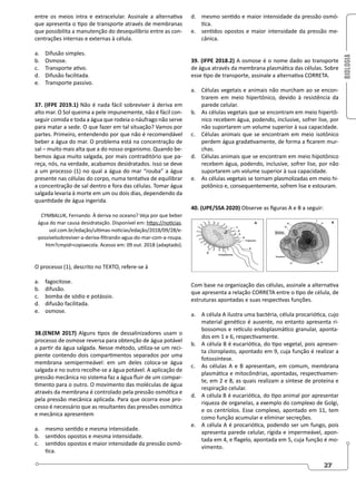 BIOLOGIA
27
entre os meios intra e extracelular. Assinale a alternativa
que apresenta o tipo de transporte através de membranas
que possibilita a manutenção do desequilíbrio entre as con-
centrações internas e externas à célula.
a. Difusão simples.
b. Osmose.
c. Transporte ativo.
d. Difusão facilitada.
e. Transporte passivo.
37. (IFPE 2019.1) Não é nada fácil sobreviver à deriva em
alto mar. O Sol queima a pele impunemente, não é fácil con-
seguir comida e toda a água que rodeia o náufrago não serve
para matar a sede. O que fazer em tal situação? Vamos por
partes. Primeiro, entendendo por que não é recomendável
beber a água do mar. O problema está na concentração de
sal – muito mais alta que a do nosso organismo. Quando be-
bemos água muito salgada, por mais contraditório que pa-
reça, nós, na verdade, acabamos desidratados. Isso se deve
a um processo (1) no qual a água do mar “rouba” a água
presente nas células do corpo, numa tentativa de equilibrar
a concentração de sal dentro e fora das células. Tomar água
salgada levaria à morte em um ou dois dias, dependendo da
quantidade de água ingerida.
CYMBALUK, Fernando. À deriva no oceano? Veja por que beber
água do mar causa desidratação. Disponível em: https://noticias.
uol.com.br/edação/ultimas-noticias/edação/2018/09/28/e-
-possivelsobreviver-a-deriva-filtrando-agua-do-mar-com-a-roupa.
htm?cmpid=copiaecola. Acesso em: 09 out. 2018 (adaptado).
O processo (1), descrito no TEXTO, refere-se à
a. fagocitose.
b. difusão.
c. bomba de sódio e potássio.
d. difusão facilitada.
e. osmose.
38.(ENEM 2017) Alguns tipos de dessalinizadores usam o
processo de osmose reversa para obtenção de água potável
a partir da água salgada. Nesse método, utiliza-se um reci-
piente contendo dois compartimentos separados por uma
membrana semipermeável: em um deles coloca-se água
salgada e no outro recolhe-se a água potável. A aplicação de
pressão mecânica no sistema faz a água fluir de um compar-
timento para o outro. O movimento das moléculas de água
através da membrana é controlado pela pressão osmótica e
pela pressão mecânica aplicada. Para que ocorra esse pro-
cesso é necessário que as resultantes das pressões osmótica
e mecânica apresentem
a. mesmo sentido e mesma intensidade.
b. sentidos opostos e mesma intensidade.
c. sentidos opostos e maior intensidade da pressão osmó-
tica.
d. mesmo sentido e maior intensidade da pressão osmó-
tica.
e. sentidos opostos e maior intensidade da pressão me-
cânica.
39. (IFPE 2018.2) A osmose é o nome dado ao transporte
de água através da membrana plasmática das células. Sobre
esse tipo de transporte, assinale a alternativa CORRETA.
a. Células vegetais e animais não murcham ao se encon-
trarem em meio hipertônico, devido à resistência da
parede celular.
b. As células vegetais que se encontram em meio hipertô-
nico recebem água, podendo, inclusive, sofrer lise, por
não suportarem um volume superior à sua capacidade.
c. Células animais que se encontram em meio isotônico
perdem água gradativamente, de forma a ficarem mur-
chas.
d. Células animais que se encontram em meio hipotônico
recebem água, podendo, inclusive, sofrer lise, por não
suportarem um volume superior à sua capacidade.
e. As células vegetais se tornam plasmolizadas em meio hi-
potônico e, consequentemente, sofrem lise e estouram.
40. (UPE/SSA 2020) Observe as figuras A e B a seguir:
Com base na organização das células, assinale a alternativa
que apresenta a relação CORRETA entre o tipo de célula, de
estruturas apontadas e suas respectivas funções.
a. A célula A ilustra uma bactéria, célula procariótica, cujo
material genético é ausente, no entanto apresenta ri-
bossomos e retículo endoplasmático granular, aponta-
dos em 1 e 6, respectivamente.
b. A célula B é eucariótica, do tipo vegetal, pois apresen-
ta cloroplasto, apontado em 9, cuja função é realizar a
fotossíntese.
c. As células A e B apresentam, em comum, membrana
plasmática e mitocôndrias, apontadas, respectivamen-
te, em 2 e 8, as quais realizam a síntese de proteína e
respiração celular.
d. A célula B é eucariótica, do tipo animal por apresentar
riqueza de organelas, a exemplo do complexo de Golgi,
e os centríolos. Esse complexo, apontado em 11, tem
como função acumular e eliminar secreções.
e. A célula A é procariótica, podendo ser um fungo, pois
apresenta parede celular, rígida e impermeável, apon-
tada em 4, e flagelo, apontada em 5, cuja função é mo-
vimento.
 