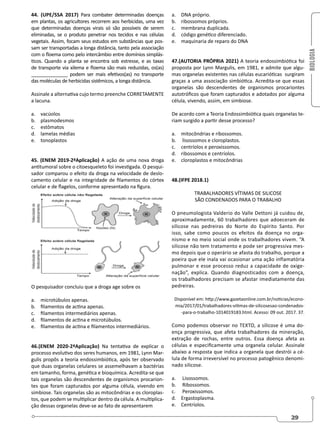 BIOLOGIA
29
44. (UPE/SSA 2017) Para combater determinadas doenças
em plantas, os agricultores recorrem aos herbicidas, uma vez
que determinadas doenças virais só são possíveis de serem
eliminadas, se o produto penetrar nos tecidos e nas células
vegetais. Assim, focam seus estudos em substâncias que pos-
sam ser transportadas a longa distância, tanto pela associação
com o floema como pelo intercâmbio entre domínios simplás-
ticos. Quando a planta se encontra sob estresse, e as taxas
de transporte via xilema e floema são mais reduzidas, os(as)
______________ podem ser mais efetivos(as) no transporte
das moléculas de herbicidas sistêmicos, a longa distância.
Assinale a alternativa cujo termo preenche CORRETAMENTE
a lacuna.
a. vacúolos
b. plasmodesmos
c. estômatos
d. lamelas médias
e. tonoplastos
45. (ENEM 2019-2ªAplicação) A ação de uma nova droga
antitumoral sobre o citoesqueleto foi investigada. O pesqui-
sador comparou o efeito da droga na velocidade de deslo-
camento celular e na integridade de filamentos do córtex
celular e de flagelos, conforme apresentado na figura.
O pesquisador concluiu que a droga age sobre os
a. microtúbulos apenas.
b. filamentos de actina apenas.
c. filamentos intermediários apenas.
d. filamentos de actina e microtúbulos.
e. filamentos de actina e filamentos intermediários.
46.(ENEM 2020-2ªAplicação) Na tentativa de explicar o
processo evolutivo dos seres humanos, em 1981, Lynn Mar-
gulis propôs a teoria endossimbiótica, após ter observado
que duas organelas celulares se assemelhavam a bactérias
em tamanho, forma, genética e bioquímica. Acredita-se que
tais organelas são descendentes de organismos procarion-
tes que foram capturados por alguma célula, vivendo em
simbiose. Tais organelas são as mitocôndrias e os cloroplas-
tos, que podem se multiplicar dentro da célula. A multiplica-
ção dessas organelas deve-se ao fato de apresentarem
a. DNA próprio.
b. ribossomos próprios.
c. membrana duplicada.
d. código genético diferenciado.
e. maquinaria de reparo do DNA
47.(AUTORIA PRÓPRIA 2021) A teoria endossimbiótica foi
proposta por Lynn Margulis, em 1981, e admite que algu-
mas organelas existentes nas células eucarióticas surgiram
graças a uma associação simbiótica. Acredita-se que essas
organelas são descendentes de organismos procariontes
autotróficos que foram capturados e adotados por alguma
célula, vivendo, assim, em simbiose.
De acordo com a Teoria Endossimbiótica quais organelas te-
riam surgido a partir desse processo?
a. mitocôndrias e ribossomos.
b. lisossomos e cloroplastos.
c. centríolos e peroxissomos.
d. ribossomos e centríolos.
e. cloroplastos e mitocôndrias
48.(IFPE 2018.1)
TRABALHADORES VÍTIMAS DE SILICOSE
SÃO CONDENADOS PARA O TRABALHO
O pneumologista Valderio do Valle Dettoni já cuidou de,
aproximadamente, 60 trabalhadores que adoeceram de
silicose nas pedreiras do Norte do Espírito Santo. Por
isso, sabe como poucos os efeitos da doença no orga-
nismo e no meio social onde os trabalhadores vivem. “A
silicose não tem tratamento e pode ser progressiva mes-
mo depois que o operário se afasta do trabalho, porque a
poeira que ele inala vai ocasionar uma ação inflamatória
pulmonar e esse processo reduz a capacidade de oxige-
nação”, explica. Quando diagnosticados com a doença,
os trabalhadores precisam se afastar imediatamente das
pedreiras.
Disponível em: http://www.gazetaonline.com.br/noticias/econo-
mia/2017/01/trabalhadores-vitimas-de-silicosesao-condenados-
-para-o-trabalho-1014019183.html. Acesso: 09 out. 2017. 37.
Como podemos observar no TEXTO, a silicose é uma do-
ença progressiva, que afeta trabalhadores da mineração,
extração de rochas, entre outros. Essa doença afeta as
células e especificamente uma organela celular. Assinale
abaixo a resposta que indica a organela que destrói a cé-
lula de forma irreversível no processo patogênico denomi-
nado silicose.
a. Lisossomos.
b. Ribossomos.
c. Peroxissomos.
d. Ergastoplasma.
e. Centríolos.
 