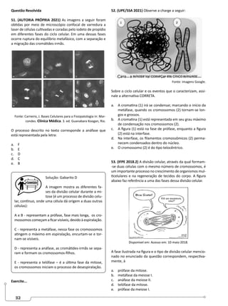 32
Questão Resolvida
51. (AUTORIA PRÓPRIA 2021) As imagens a seguir foram
obtidas por meio de microscópio confocal de varredura a
laser de células cultivadas e coradas pelo iodeto de propídio
em diferentes fases do ciclo celular. Em uma dessas fases
ocorre ruptura do equilíbrio metafásico, com a separação e
a migração das cromátides-irmãs.
Fonte: Carneiro, J. Bases Celulares para a Fisiopatologia in: Mar-
condes. Clínica Médica. 3. ed. Guanabara Koogan, Rio.
O processo descrito no texto corresponde a anáfase que
está representada pela letra:
a. F
b. E
c. D
d. C
e. B
Solução: Gabarito D
A imagem mostra as diferentes fa-
ses da divisão celular durante a mi-
tose (é um processo de divisão celu-
lar, contínuo, onde uma célula dá origem a duas outras
células):
A e B - representam a prófase, fase mais longa, os cro-
mossomos começam a ficar visíveis, devido à espiralação.
C - representa a metáfase, nessa fase os cromossomos
atingem o máximo em espiralação, encurtam-se e tor-
nam-se visíveis.
D - representa a anáfase, as cromátides-irmãs se sepa-
ram e formam os cromossomos-filhos.
E - representa a telófase – é a última fase da mitose,
os cromossomos iniciam o processo de desespiralação.
Exercite...
52. (UPE/SSA 2021) Observe a charge a seguir:
Fonte: imagens Google.
Sobre o ciclo celular e os eventos que o caracterizam, assi-
nale a alternativa CORRETA.
a. A cromatina (1) irá se condensar, marcando o início da
metáfase, quando os cromossomos (2) tornam-se lon-
gos e grossos.
b. A cromatina (1) está representada em seu grau máximo
de condensação nos cromossomos (2).
c. A figura (1) está na fase de prófase, enquanto a figura
(2) está na interfase.
d. Na interfase, os filamentos cromossômicos (2) perma-
necem condensados dentro do núcleo.
e. O cromossomo (2) é do tipo telocêntrico.
53. (IFPE 2018.2) A divisão celular, através da qual formam-
-se duas células com o mesmo número de cromossomos, é
um importante processo no crescimento de organismos mul-
ticelulares e na regeneração de tecidos do corpo. A figura
abaixo faz referência a uma das fases dessa divisão celular.
Disponível em: Acesso em: 10 maio 2018.
A fase ilustrada na figura e o tipo de divisão celular mencio-
nado no enunciado da questão correspondem, respectiva-
mente, à
a. prófase da mitose.
b. metáfase da meiose I.
c. anáfase da meiose II.
d. telófase da mitose.
e. prófase da meiose I.
 