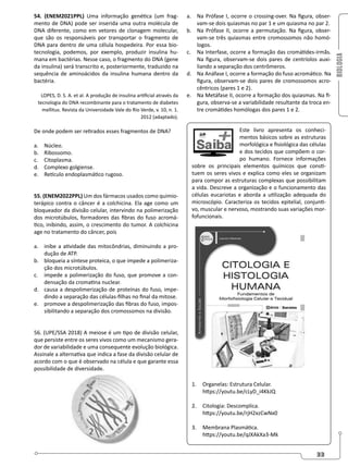 BIOLOGIA
33
54. (ENEM2021PPL) Uma informação genética (um frag-
mento de DNA) pode ser inserida uma outra molécula de
DNA diferente, como em vetores de clonagem molecular,
que são os responsáveis por transportar o fragmento de
DNA para dentro de uma célula hospedeira. Por essa bio-
tecnologia, podemos, por exemplo, produzir insulina hu-
mana em bactérias. Nesse caso, o fragmento do DNA (gene
da insulina) será transcrito e, posteriormente, traduzido na
sequência de aminoácidos da insulina humana dentro da
bactéria.
LOPES, D. S. A. et al. A produção de insulina artificial através da
tecnologia do DNA recombinante para o tratamento de diabetes
mellitus. Revista da Universidade Vale do Rio Verde, v. 10, n. 1.
2012 (adaptado).
De onde podem ser retirados esses fragmentos de DNA?
a. Núcleo.
b. Ribossomo.
c. Citoplasma.
d. Complexo golgiense.
e. Retículo endoplasmático rugoso.
55. (ENEM2022PPL) Um dos fármacos usados como quimio-
terápico contra o câncer é a colchicina. Ela age como um
bloqueador da divisão celular, intervindo na polimerização
dos microtúbulos, formadores das fibras do fuso acromá-
tico, inibindo, assim, o crescimento do tumor. A colchicina
age no tratamento do câncer, pois
a. inibe a atividade das mitocôndrias, diminuindo a pro-
dução de ATP.
b. bloqueia a síntese proteica, o que impede a polimeriza-
ção dos microtúbulos.
c. impede a polimerização do fuso, que promove a con-
densação da cromatina nuclear.
d. causa a despolimerização de proteínas do fuso, impe-
dindo a separação das células-filhas no final da mitose.
e. promove a despolimerização das fibras do fuso, impos-
sibilitando a separação dos cromossomos na divisão.
56. (UPE/SSA 2018) A meiose é um tipo de divisão celular,
que persiste entre os seres vivos como um mecanismo gera-
dor de variabilidade e uma consequente evolução biológica.
Assinale a alternativa que indica a fase da divisão celular de
acordo com o que é observado na célula e que garante essa
possibilidade de diversidade.
a. Na Prófase I, ocorre o crossing-over. Na figura, obser-
vam-se dois quiasmas no par 1 e um quiasma no par 2.
b. Na Prófase II, ocorre a permutação. Na figura, obser-
vam-se três quiasmas entre cromossomos não homó-
logos.
c. Na Interfase, ocorre a formação das cromátides-irmãs.
Na figura, observam-se dois pares de centríolos auxi-
liando a separação dos centrômeros.
d. Na Anáfase I, ocorre a formação do fuso acromático. Na
figura, observam-se dois pares de cromossomos acro-
cêntricos (pares 1 e 2).
e. Na Metáfase II, ocorre a formação dos quiasmas. Na fi-
gura, observa-se a variabilidade resultante da troca en-
tre cromátides homólogas dos pares 1 e 2.
Este livro apresenta os conheci-
mentos básicos sobre as estruturas
morfológica e fisiológica das células
e dos tecidos que compõem o cor-
po humano. Fornece informações
sobre os principais elementos químicos que consti-
tuem os seres vivos e explica como eles se organizam
para compor as estruturas complexas que possibilitam
a vida. Descreve a organização e o funcionamento das
células eucariotas e aborda a utilização adequada do
microscópio. Caracteriza os tecidos epitelial, conjunti-
vo, muscular e nervoso, mostrando suas variações mor-
fofuncionais.
1. Organelas: Estrutura Celular.
https://youtu.be/cLyD_i4KkJQ
2. Citologia: Descomplica.
https://youtu.be/rjH2xzCwNx0
3. Membrana Plasmática.
https://youtu.be/qJXAkXa3-Mk
 