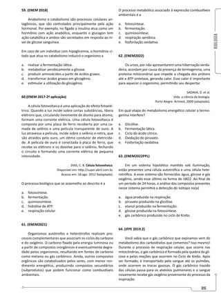 BIOLOGIA
35
O processo metabólico associado à expressão combustíveis
ambientais é a
a. fotossíntese.
b. fermentação.
c. quimiossíntese.
d. respiração aeróbica.
e. fosforilação oxidativa.
62. (ENEM2022)
Os ursos, por não apresentarem uma hibernação verda-
deira, acordam por causa da presença de termogenina, uma
proteína mitocondrial que impede a chegada dos prótons
até a ATP sintetase, gerando calor. Esse calor é importante
para aquecer o organismo, permitindo seu despertar.
SADAVA, D. et al.
Vida: a ciência da biologia.
Porto Alegre: Artmed, 2009 (adaptado).
Em qual etapa do metabolismo energético celular a termo-
genina interfere?
a. Glicólise.
b. Fermentação lática.
c. Ciclo do ácido cítrico.
d. Oxidação do piruvato.
e. Fosforilação oxidativa.
63. (ENEM2022PPL)
Em um sistema hipotético mantido sob iluminação,
estão presentes uma célula autotrófica e uma célula hete-
rotrófica. A esse sistema são fornecidos água, glicose e gás
oxigênio, sendo esse último na forma de 18O2. Ao final de
um período de 24 horas, a análise dos compostos presentes
nesse sistema permitirá a detecção do isótopo no(a)
a. água produzida na respiração.
b. piruvato produzido na glicólise.
c. etanol produzido na fermentação.
d. glicose produzida na fotossíntese.
e. gás carbônico produzido no ciclo de Krebs.
64. (IFPE 2019.2)
Você sabia que o gás carbônico que expiramos vem do
metabolismo dos carboidratos que comemos? Isso mesmo!
Durante o processo de respiração celular, que ocorre nas
mitocôndrias, o gás carbônico é formado pela quebra da gli-
cose e pelas reações que ocorrem no Ciclo de Krebs. Após
ser formado, é transportado pelo sangue até os pulmões,
onde ocorrem as trocas gasosas. O gás carbônico trazido
das células passa para os alvéolos pulmonares e o sangue
novamente recebe gás oxigênio proveniente do processo da
inspiração.
59. (ENEM 2018)
Anabolismo e catabolismo são processos celulares an-
tagônicos, que são controlados principalmente pela ação
hormonal. Por exemplo, no fígado a insulina atua como um
hormônio com ação anabólica, enquanto o glucagon tem
ação catabólica e ambos são secretados em resposta ao ní-
vel de glicose sanguínea.
Em caso de um indivíduo com hipoglicemia, o hormônio ci-
tado que atua no catabolismo induzirá o organismo a
a. realizar a fermentação lática.
b. metabolizar aerobicamente a glicose.
c. produzir aminoácidos a partir de ácidos graxos.
d. transformar ácidos graxos em glicogênio.
e. estimular a utilização do glicogênio.
60.(ENEM 2017-2ª aplicação)
A célula fotovoltaica é uma aplicação do efeito fotoelé-
trico. Quando a luz incide sobre certas substâncias, libera
elétrons que, circulando livremente de átomo para átomo,
formam uma corrente elétrica. Uma célula fotovoltaica é
composta por uma placa de ferro recoberta por uma ca-
mada de selênio e uma película transparente de ouro. A
luz atravessa a película, incide sobre o selênio e retira, que
são atraídos pelo ouro, um ótimo condutor de eletricida-
de. A película de ouro é conectada à placa de ferro, que
recebe os elétrons e os devolve para o selênio, fechando
o circuito e formando uma corrente elétrica de pequena
intensidade.
DIAS, C. B. Célula fotovoltaica.
Disponível em: http://super.abril.com.br.
Acesso em: 18.ago. 2012 9adaptada).
O processo biológico que se assemelha ao descrito é a
a. fotossíntese.
b. fermentação.
c. quimiossíntese.
d. hidrólise de ATP.
e. respiração celular.
61. (ENEM2021)
Organismos autótrofos e heterótrofos realizam pro-
cessos complementares que associam os ciclos do carbono
e do oxigênio. O carbono fixado pela energia luminosa ou
a partir de compostos inorgânicos é eventualmente degra-
dado pelos organismos, resultando em fontes de carbono
como metano ou gás carbônico. Ainda, outros compostos
orgânicos são catabolizados pelos seres, com menor ren-
dimento energético, produzindo compostos secundários
(subprodutos) que podem funcionar como combustíveis
ambientais.
 