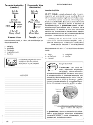 36
O processo mencionado no TEXTO, que ocorre ao nível pul-
monar, denomina-se
a. oxidação.
b. ventilação.
c. hematose.
d. respiração celular.
e. hidrólise.
Ciclo de Krebs Simplificado/ respira-
ção Celular/ Resumo Animado.
https://youtu.be/CJfCUHqN5k0
ANOTAÇÕES
________________________________________________
________________________________________________
________________________________________________
________________________________________________
_______________________________________________
________________________________________________
________________________________________________
________________________________________________
________________________________________________
________________________________________________
________________________________________________
________________________________________________
________________________________________________
________________________________________________
________________________________________________
________________________________________________
_______________________________________________
________________________________________________
________________________________________________
_______________________________________________
________________________________________________
________________________________________________
HISTOLOGIA ANIMAL
Questões Resolvidas
65. (IFPE 2018.2) A radiação ultravioleta solar é reconhe-
cidamente um carcinógeno humano completo. Entre os
cânceres relacionados à exposição a essa radiação, destaca-
-se o melanoma cutâneo, ocasionado por mudanças proli-
ferativas dos melanócitos. Essas células apresentam como
principal função a produção de grânulos de melanina que
são transferidos para os queratinócitos vizinhos. Um efei-
to observado por pesquisadores entre os indivíduos que se
expõem ao sol é o “paradoxo do filtro solar”: os usuários
de filtros com fator de proteção mais alto seriam mais pro-
pensos a se queimarem. Esse fato estaria associado à maior
frequência e à maior duração dos banhos de sol.
SOUZA, Sonia R. P. et al. Bronzeamento e risco de melanoma
cutâneo: revisão da literatura. Revista saúde pública, v. 38, n. 4,
p.588-598, 2004. Disponível em: http://www.scielo.br/pdf/rsp/
v38n4/21092.pdf. Acesso em: 27 maio 2018 (adaptado).
Os nomes destacados no TEXTO correspondem a células do
tecido
a. ósseo. 		 b. conjuntivo.
c. cartilaginoso. 		 d. epitelial.
e. muscular.
Solução: Gabarito D
O melanócito é uma célula den-
drítica, especializada na produção
de melanina, substância responsá-
vel pela pigmentação da pele dos cabelos e dos olhos
de animais mamíferos. A melanina é responsável pela
proteção das células da pele dos raios solares. Estas cé-
lulas encontram-se na junção da derme com a epider-
me ou entre os queratinócitos da camada basal da epi-
derme, além de estarem presentes também na retina.
Fonte.www.infoescola.com/citologia/melanocito.
Acesso em: 22 abr. 2021 (adaptado).
Os queratinócitos, são células diferenciadas que com-
põem o tecido epitelial e invaginações da epiderme
para a derme, como é o caso das unhas e cabelos, res-
ponsáveis pela produção de queratina.
 