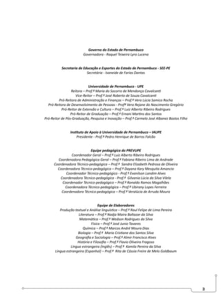 3
Governo do Estado de Pernambuco
Governadora - Raquel Teixeira Lyra Lucena
Secretaria de Educação e Esportes do Estado de Pernambuco - SEE-PE
Secretária - Ivaneide de Farias Dantas
Universidade de Pernambuco - UPE
Reitora – Prof.ª Maria do Socorro de Mendonça Cavalcanti
Vice-Reitor – Prof.º José Roberto de Souza Cavalcanti
Pró-Reitora de Administração e Finanças – Prof.ª Vera Lúcia Samico Rocha
Pró-Reitora de Desenvolvimento de Pessoas - Profª Vera Rejane do Nascimento Gregório
Pró-Reitor de Extensão e Cultura – Prof.º Luiz Alberto Ribeiro Rodrigues
Pró-Reitor de Graduação – Prof.º Ernani Martins dos Santos
Pró-Reitor de Pós-Graduação, Pesquisa e Inovação – Prof.º Carmelo José Albanez Bastos Filho
Instituto de Apoio à Universidade de Pernambuco – IAUPE
Presidente - Prof.º Pedro Henrique de Barros Falcão
Equipe pedagógica do PREVUPE
Coordenador Geral – Prof.º Luiz Alberto Ribeiro Rodrigues
Coordenadora Pedagógica Geral – Prof.ª Fabiana Ribeiro Lima de Andrade
Coordenadora Técnico-pedagógica – Prof.ª Sandra Elizabeth Pedrosa de Oliveira
Coordenadora Técnico-pedagógica – Prof.ª Dayana Kary Mesquita Amancio
Coordenador Técnico-pedagógico - Prof.º Evanilson Landim Alves
Coordenadora Técnico-pedagógica - Prof.ª Gilvania Lúcia da Silva Vilela
Coordenador Técnico-pedagógico – Prof.º Ronaldo Ramos Magalhães
Coordenadora Técnico-pedagógica – Prof.ª Ubirany Lopes Ferreira
Coordenadora Técnico-pedagógica – Prof.ª Veralúcia de Arruda Moura
Equipe de Elaboradores
Produção textual e Análise linguística – Prof.º Raul Felipe de Lima Pereira
Literatura – Prof.ª Nadja Maira Baltazar da Silva
Matemática – Prof.º Wedson Rodrigues da Silva
Física – Prof.º José Junio Tavares
Química – Prof.º Marcos André Moura Dias
Biologia – Prof.ª Maria Cristiane dos Santos Silva
Geografia e Sociologia – Prof.º Almir Francisco Alves
História e Filosofia – Prof.º Flavio Oliveira Fragoso
Língua estrangeira (Inglês) – Prof.ª Kamila Pereira da Silva
Língua estrangeira (Espanhol) – Prof.ª Rita de Cássia Freire de Melo Goldbaum
 