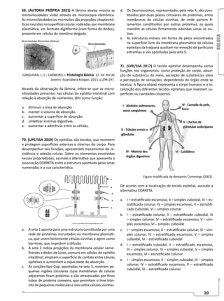 BIOLOGIA
39
69. (AUTORIA PRÓPRIA 2021) A lâmina abaixo mostra as
microvilosidades vistas através da microscopia eletrônica.
As microvilosidades ou microvilos são projeções citoplasmá-
ticas nascidas na superfície celular, rodeadas por membrana
plasmática, em formato digitiforme (com forma de dedos),
presente em células do intestino delgado.
JUNQUEIRA, L. C.; CARNEIRO, J. Histologia Básica. 12. ed. Rio de
Janeiro: Guanabara Koogan, 2013. p.294-297.
Através da observação da lâmina, infere-se que as micro-
vilosidades presentes nas células do epitélio intestinal com
relação à absorção de nutrientes, têm como função:
a. diminuir a área de absorção
b. manter o volume de absorção.
c. aumentar a superfície de absorção
d. sintetizar enzimas digestivas.
e. aumentar a aderência entre as células.
70. (UPE/SSA 2019) Os epitélios são tecidos, que revestem
e protegem superfícies externas e internas do corpo. Para
desempenhar tais funções, apresentam mecanismos de re-
sistência e adesão celular. Sobre os elementos envolvidos
nessas propriedades, assinale a alternativa que apresenta a
associação CORRETA entre a estrutura apontada pelas setas
numeradas e a sua característica.
a. A seta 1 aponta para uma estrutura constituída por uma
rede de proteínas incrustadas na membrana plasmáti-
ca, que unem fortemente células vizinhas e agem como
barreiras, que impedem a difusão.
b. A seta 2 indica projeções da membrana celular seme-
lhantes a dedos de luvas, comuns em células do epitélio
intestinal; ampliam a superfície de contato entre células
epiteliais e aumentam a capacidade de absorção.
c. As Junções tipo Gap, apontadas na seta 3, mostram pe-
quenas regiões circulares cujas membranas de células
adjacentes ficam próximas e são atravessadas por finos
tubos de proteína conexina, que permitem o livre trân-
sito de pequenas moléculas e íons entre células vizinhas.
d. Os Desmossomos, representados pela seta 4, são cons-
tituídos por duas placas circulares de proteínas, entre
membranas de células vizinhas, de onde partem fi-
lamentos constituídos por outras proteínas, os quais
mantêm as células firmemente aderidas umas às ou-
tras.
e. As estruturas móveis em forma de pelos encontrados
na superfície livre da membrana plasmática de células
epiteliais da traqueia auxiliam na remoção de partículas
estranhas e são apontadas pela seta 5.
71. (UPE/SSA 2017) O tecido epitelial desempenha várias
funções nos organismos, como proteção do corpo, absor-
ção de substância do meio, secreção de substâncias úteis
e percepção de sensações, dependendo do órgão onde se
localiza. A figura abaixo representa o corpo humano e a lo-
calização dos diferentes tecidos epiteliais que revestem su-
perfícies ou cavidades corporais.
Figura modificada de Benjamin Cummings (2001).
De acordo com a localização do tecido epitelial, assinale a
alternativa CORRETA.
a. I – estratificado escamoso, II – simples cuboidal, III – es-
tratificado colunar, IV – simples escamoso, V – estratifi-
cado cuboidal, VI – simples colunar
b. I – estratificado colunar, II – estratificado cuboidal, III
– simples colunar, IV – estratificado escamoso, V – sim-
ples escamoso, VI – simples cuboidal
c. I – simples escamoso, II – estratificado colunar, III – sim-
ples colunar, IV – estratificado escamoso, V – simples
cuboidal, VI – estratificado cuboidal
d. I – estratificado cuboidal, II – estratificado escamoso,
III – simples colunar, IV – simples cuboidal, V – simples
escamoso, VI – estratificado colunar
e. I – simples escamoso, II – simples cuboidal, III – simples
colunar, IV – estratificado escamoso, V – estratificado
cuboidal, VI – estratificado colunar
 