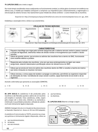 42
79. (UPE/SSA 2020) Leia o texto a seguir:
Por muito tempo consideradas meras coadjuvantes no funcionamento cerebral, as células gliais só entraram em evidência nos
últimos anos, à medida que trabalhos começaram a comprovar sua importância para o desenvolvimento, a regeneração e a
estruturação do sistema nervoso. Elas representam quase metade das células cerebrais – a outra metade são os neurônios.
Disponível em: https://revistapesquisa.fapesp.br/2013/02/11/os-astros-do-momento/adaptado Acesso em: ago., 2019.
Estabeleça a associação entre a célula e sua característica.
Assinale a alternativa que apresenta as associações CORRETAS.
a. I – D 			 b. II – A 		 c. III – C 		 d. IV – E 		 e. V – B
80. (IFPE 2019.2) As substâncias X são produzidas pelos
neurônios e são liberadas quando o axônio de um neurônio
pré-sináptico é excitado. Estas substâncias, então, viajam
pela sinapse até a célula alvo, inibindo-a ou excitando-a.
A disfunção na quantidade produzida e utilizada da substân-
cia X está intimamente ligada à depressão.
ANDRADE, Rosângela Vieira de; et al. Atuação dos Neurotransmissores
na Depressão. Disponível em:. Acesso em: 06 maio 2019 (adaptado).
A substância X mencionada no TEXTO, presente nas sinap-
ses químicas e intimamente ligada à depressão, refere-se
a. aos neurotransmissores.
b. às toxinas.
c. aos sais minerais.
d. aos hormônios.
e. às vitaminas.
81. (UPE/SSA 2018) Observe a charge a seguir:
 