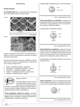 44
EMBRIOLOGIA
Questão Resolvida
83. (UPE/SSA 2016) Sobre o desenvolvimento embrionário
após a fecundação, observe as figuras abaixo
A figura A representa o tipo de ovo e sua segmentação, e a
figura B, os animais que possuem essa fase em seu desen-
volvimento embrionário.
Assinale a alternativa que apresenta a CORRETA correspon-
dência entre o tipo de ovo, a segmentação e o exemplo ani-
mal, conforme as figuras A e B.
a. Alécito – holoblástica subigual – gafanhoto
b. Centrolécito – meroblástica superficial – macaco
c. Heterolécito – holoblástica desigual – sapo
d. Isolécito – meroblástica discoidal – estrela do mar
e. Telolécito – holoblástica igual – galinha
Solução: Gabarito C
A questão aborda os tipos de ovos
e sua segmentação. A figura A apre-
senta ovos com média quantidade
de vitelo e segmentação holoblástica desigual (que se
forma na terceira clivagem, blastômeros com tamanho
diferentes) típicas de óvulos heterolécitos.
Óvulos oligolécitos, isolécitos ou alécitos - possuem
pouco vitelo, distribuído de forma homogênea no cito-
plasma. Ocorre nos poríferos, cnidários, equinodermos,
protocordados e mamíferos placentários.
A segmentação é holoblástica igual - ocorre em todo ovo.
Fonte: https://www.colegioweb.com.br/embriologia-tipos-de-
-ovos-e-clivagem/tipos-de-ovulos.
Óvulos heterolécitos ou mediolécitos - possuem uma
quantidade média de vitelo que está concentrada abun-
dantemente no pólo vegetativo. Ocorre nos platelmin-
tos, moluscos, anelídeos e anfíbios.
A segmentação é holoblástica desigual.
Fonte: https://www.colegioweb.com.br/embriologia-tipos-de-
-ovos-e-clivagem/tipos-de-ovulos.
Óvulostelolécitosoumegalécitos-apresentaumaquan-
tidade de vitelo que ocupa praticamente todo o ovo, dei-
xando o núcleo e o citoplasma numa pequena área do
pólo animal, chamada cicatrícula ou disco germinativo.
Aparecem em cefalópodes, peixes, répteis e aves.
A segmentação é meroblástica discoidal - ocorre apenas
em parte do ovo.
Fonte: https://www.colegioweb.com.br/embriologia-tipos-de-
-ovos-e-clivagem/tipos-de-ovulos.
Óvulos centrolécitos - possui uma abundante reserva de
vitelo na região central do ovo, em volta do núcleo. Ocor-
re nos insetos. A segmentação é meroblástica superficial.
Fonte: https://www.colegioweb.com.br/embriologia-tipos-de-
-ovos-e-clivagem/tipos-de-ovulos.
 
