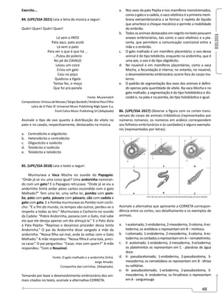 BIOLOGIA
45
Exercite...
84. (UPE/SSA 2021) Leia a letra da música a seguir:
Quén! Quen! Quén! Quen!
Lá vem o PATO
Pata aqui, pata acolá
Lá vem o pato
Para ver o que é que há ...
...Pulou do poleiro
No pé do CAVALO
Levou um coice
Criou um galo
Caiu no poço
Quebrou a tigela
Tantas fez, o moço
Que foi pra panela
Fonte: Musixmatch
Compositores:ViníciusdeMoraes/SérgioBardotti/AntônioPecciFilho
Letra de O Pato © Universal Music Publishing Mgb Spain S.a,
Fonit Cetra Music Publishing Srl (Adaptada)
Assinale o tipo de ovo quanto à distribuição do vitelo no
pato e no cavalo, respectivamente, destacados na música.
a. Centrolécito e oligolécito
b. Heterolécito e centrolécito
c. Oligocécito e isolécito
d. Telolécito e isolécito
e. Telolécito e telolécito
85. (UPE/SSA 2018) Leia o texto a seguir:
Murmurava a Vaca Mocha no ouvido do Papagaio:
“Onde já se viu uma coisa igual? Uma andorinha namoran-
do com um gato? E o Papagaio retrucava: “Onde já se viu a
andorinha Sinhá andar pelos cantos escondida com o gato
Malhado?” Tem uma lei, uma velha lei, pombo com pom-
ba, pato com pata, pássaro com pássaro, cão com cadela e
gato com gata. E a Pomba murmurava ao Pombo num cochi-
cho: “É o fim do mundo, os tempos são outros, perdeu-se o
respeito a todas as leis.” Murmurava o Cachorro no ouvido
da Cadela: “Pobre Andorinha, passeia com o Gato, mal sabe
ela que ele deseja apenas um dia almoçá-la.” E o Pato dizia
à Pata Pepita: “Reprovo o desairoso proceder dessa tonta
Andorinha.” O pai da Andorinha disse zangado à mãe da
andorinha: “Nossa filha vai mal, anda às voltas com o Gato
Malhado.” A mãe respondeu: “Nossa filha é uma tola, preci-
sa casar.” O pai perguntou: “Casar, mas com quem?” A mãe
respondeu: “Com o Rouxinol.
Fonte: O gato malhado e a andorinha Sinhá.
Jorge Amado.
Companhia das Letrinhas. (Adaptado).
Tomando por base o desenvolvimento embrionário dos ani-
mais citados no texto, assinale a alternativa CORRETA.
a. Nos ovos da pata Pepita e nos mamíferos monotremados,
como o gato e a cadela, o saco vitelínico é a primeira mem-
brana extraembrionária a se formar; é repleta de líquido
que amortece o choque mecânico e permite a mobilidade
do embrião.
b. Todososanimaisdestacadosemnegritonotextopossuem
anexos embrionários, tais como o saco vitelínico e a pla-
centa, que permitem a comunicação nutricional entre a
mãe e o embrião.
c. O gato malhado é um mamífero placentário; o ovo desse
animal é do tipo telolécito, enquanto na andorinha, que é
uma ave, o ovo é do tipo oligolécito.
d. No rouxinol e em mamíferos placentários, como a vaca
Mocha, a fecundação é interna; no entanto, no rouxinol,
o desenvolvimento embrionário ocorre fora do corpo ma-
terno.
e. O padrão de segmentação dos ovos dos animais é defini-
do apenas pela quantidade de vitelo. Na vaca Mocha e no
gato malhado, a segmentação é do tipo holoblástica e dis-
coidal e, na pata e na pomba, do tipo holoblástica e igual.
86. (UPE/SSA 2017) Observe a figura com os cortes trans-
versais do corpo de animais triblásticos (representados por
números romanos; os números em arábico correspondem
aos folhetos embrionários e às cavidades) e alguns exempla-
res (representados por letras).
Assinale a alternativa que apresente a CORRETA correspon-
dência entre os cortes, seu detalhamento e os exemplos de
animais.
a. I-acelomado; 1-endoderma, 2-mesoderma, 3-celoma, 4-ec-
toderma; os anelídeos o representam em B – minhoca.
b. I-celomado; 1-endoderma, 2-mesoderma, 3-celoma, 4-ec-
toderma;oscordadosorepresentamemA–nematelminto.
c. II- acelomado; 1-endoderma, 2-mesoderma, 3-ectoderma;
os platelmintos os representam em C - planárias de água
doce.
d. II- pseudocelomado; 1-endoderma, 2-pseudoceloma, 3-
mesoderma; os nematódeos os representam em B - tênias
ou solitárias.
e. III- pseudocelomado; 1-ectoderma, 2-pseudoceloma, 3-
mesoderma, 4- endoderma; os hirudíneos o representam
em A - sanguessuga
 