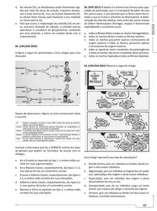 BIOLOGIA
47
d. Na mórula (IV), os blastômeros estão fortemente liga-
dos por meio de zonas de oclusão, enquanto atraves-
sam a tuba uterina (4), mas, ao virarem blastocisto (V),
as células ficam frouxas para favorecer o seu implante
no cérvix uterino (5).
e. Para que ocorra a implantação do embrião (VI) no úte-
ro, processo chamado de nidação, o embrião precisa
abandonar o envoltório de glicoproteínas, conhecido
por zona pelúcida, e entrar em contato direto com o
endométrio(6).
89. (UPE/SSA 2020)
A figura a seguir foi apresentada a cinco amigos para uma
discussão.
Depois de observarem a figura, os cinco conversaram sobre
o assunto.
Assinale a alternativa que faz a CORRETA análise dos tipos
de gêmeos que podem ser formados, de acordo com os
diálogos.
a. Ari e Ernesto se reportam ao tipo 1, e ambos estão cor-
retos em suas argumentações.
b. Ari e Mariana tratam, respectivamente, dos tipos 1 e 2,
mas apenas Ari faz um comentário correto.
c. Ernesto e Gilberto tratam, respectivamente, dos tipos 1
e 2, e ambos estão corretos em suas colocações.
d. Gilberto e Sônia tratam, respectivamente, dos tipos 2 e
1, mas apenas Sônia faz um comentário correto.
e. Mariana e Sônia se reportam ao tipo 2, e ambas estão
corretas em suas colocações.
90. (IFPE 2017) A abelha é o animal mais famoso pela capa-
cidade de polinização, que é o transporte de pólen de uma
flor para a outra, o que permite que as flores sejam fecun-
dadas e que os frutos e sementes se desenvolvam. A deter-
minação do sexo das abelhas, bem como dos outros insetos
da Ordem Hymenoptera (formigas, vespas) é denominado
haplodiploide e caracteriza-se por
a. todas as fêmeas férteis e todos os machos homogaméticos.
b. todos os machos férteis e todas as fêmeas estéreis.
c. todos os machos possuirem apenas cromossomos de
origem paterna e todas as fêmeas possuírem apenas
cromossomos de origem materna.
d. todas as operárias serem resultantes da partenogênese
e todas as rainhas não serem resultantes desse processo.
e. todos os machos haploides e todas as fêmeas diploides.
91. (UPE/SSA 2021) Observe a seguinte charge:
Essa charge representa que tipo de reprodução?
a. Divisão binária, pois um indivíduo se dividiu, dando ori-
gem a dois novos indivíduos.
b. Regeneração, pois um indivíduo se fragmentou em peda-
ços; cada pedaço deu origem a vários outros indivíduos.
c. Esporulação, pois um indivíduo deu origem a vários
descendentes de uma só vez.
d. Gemiparidade, pois de um indivíduo surgiu um broto
lateral, que cresceu até atingir o tamanho do original.
e. Amitose, pois um indivíduo se dividiu em dois novos in-
divíduos, trocando cromossomos.
 