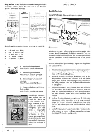 48
92. (UPE/SSA 2019) Observe a tabela e estabeleça a correta
associação entre as figuras dos seres vivos, o tipo de repro-
dução e o processo realizado.
Assinale a alternativa que contém a correlação CORRETA.
a. 1 I A 2 IV B 3 III C 4 II D
b. 1 II C 2 IV B 3 I D 4 III A
c. 1 III A 2 II B 3 I D 4 IV C
d. 1 III C 2 IV B 3 I D 4 II A
e. 1 IV B 2 III C 3 I A 4 II D
1. Embriologia 1ª Semana.
https://youtu.be/5H7nw3BWyGs
2. Embriologia 2ª Semana.
https://youtu.be/ow0-gUaQQ34
3. Embriologia Humana em 4
minutos.
https://youtu.be/j0ckprzQnuw
4. Fecundação Desenvolvimento
Embrionário.
https://youtu.be/n68ZHH1HMdg
Embriologia Humana,
texto básico para os
Cursos das Ciências da
Saúde, tem por orien-
tação didática a des-
crição dos fenômenos
biológicos, que vão
desde a preparação
para a fecundação à
fertilização e, final-
mente, ao maravilhoso
desenvolvimento que
leva a célula-ovo a dar
origem ao embrião e
feto.
ORIGEM DA VIDA
Questão Resolvida
93. (UPE/SSA 2021) Observe a imagem a seguir:
A imagem apresenta informações sobre biogênese e abio-
gênese. No início da década de 1860, a Academia Francesa
de Ciências ofereceu um prêmio em dinheiro para quem
tratasse da origem dos microrganismos de forma defini-
tiva.
Assinale a alternativa que contempla o ganhador do prêmio
por sua descoberta.
a. Miller mostrou que os aminoácidos dos microrganismos
formavam as proteínas e eram provenientes de meteo-
ritos, confirmando a biogênese.
b. Needham quebrou os gargalos de frascos livres de mi-
crorganismos, expondo seu conteúdo ao ar. Em pouco
tempo, eles ficaram com microrganismos, mostrando
que a força vital do caldo não foi destruída, confirman-
do a biogênese.
c. Oparin defendeu os processos de fusão que ocorrem
nas estrelas e geram elementos químicos que for-
mam os compostos orgânicos dos microrganismos
por meio da teoria do Big Bang, confirmando a abio-
gênese.
d. Pasteur demonstrou que o surgimento de microrga-
nismos em caldos nutritivos ocorria pela contami-
nação dos germes oriundos do ambiente externo, e
não por geração espontânea, confirmando a biogê-
nese.
e. Redi afirmou que as larvas nasciam de ovos colocados
pelas moscas na carne, e não geradas pelos microrga-
nismos, confirmando a abiogênese.
 