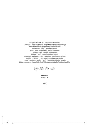 4
Equipe de Revisão por Componente Curricular
Literatura e Produção textual - Prof.ª Micilane Pereira de Araújo
Análise linguística - Prof.º Aldeir Gomes da Silva
Matemática - Prof.º Daniel Costa Silva
Física - Prof.º Manoel Felix Pessoa dos Santos
Química - Prof.º Maria Cristina Halla
Biologia - Prof.º Edmaylsonn Jóia Leandro
Geografia e Sociologia - Prof.ª Luciana Rachel Coutinho Parente
História e Filosofia - Prof.º João Henrique Lúcio de Souza
Língua estrangeira (Inglês) - Prof.ª Elizabeth de Oliveira Camelo
Língua estrangeira (Espanhol) - Prof.ª Maria Carolina Bello Cavalcanti da Silva
Projeto Gráfico e Diagramação
Reginaldo Antonio Moura Vieira
Impressão
Halley S.A.
2023
 