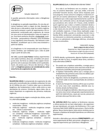 BIOLOGIA
49
Solução: Gabarito D
A questão apresenta informações sobre a Abiogênese
e Biogênese.
A abiogênese ou geração espontânea, foi uma das pri-
meiras hipóteses sobre a origem da vida. Baseada na
ideia de que a vida poderia surgir da matéria orgânica,
essa teoria começou a partir de experimentos e foi su-
postamente comprovada pelo surgimento de moscas
em uma carne em decomposição e ratos em trapos su-
jos. Essa teoria perdurou durante a Antiguidade, quan-
do muitos pesquisadores e filósofos, como Aristóteles
e seus seguidores como Paracelso, Van Helmont e John
Needham, acreditavam que os seres vivos brotavam a
partir da matéria.
Já a biogênese é a lei comprovada por Louis Pasteur e
outros cientistas, que estabelece que a vida só pode
surgir a partir de outra vida.
Até 1862, quando Louis Pasteur realizou experimentos
com caldos nutritivos, dessa vez, em balões com pesco-
ço de cisne. Ele fervia os caldos e não surgiam micror-
ganismos até os pescoços dos balões serem quebrados.
Assim, ele provou que a fervura não destruía a “força
vital” e a biogênese passou a ser considerada lei, como
única forma de surgimento da vida.
Exercite...
94.(UPE/SSA 2014) A compreensão do surgimento da vida
passa pela reconstituição das condições ambientais há mais
de 4,5 bilhões de anos. É notório saber que os elementos
biogênicos são fundamentais à vida e estão entre os mais
abundantes do universo. Entretanto, alguns deles não es-
tavam disponíveis no surgimento das primeiras moléculas
orgânicas.
Sobre a sequência da origem e evolução das células, assina-
le a alternativa correta.
a. moléculas inorgânicas - moléculas orgânicas complexas
coacervados - células.
b. moléculas orgânicas - moléculas inorgânicas comple-
xas - células e coacervados
c. moléculas orgânicas simples - moléculas orgâni-
cas complexas - moléculas inorgânicas - coacervados
d. moléculas inorgânicas - moléculas orgânicas sim-
ples - moléculas orgânicas complexas - coacerva-
dos e células
e. moléculas inorgânicas simples - moléculas inorgânicas
complexas - moléculas orgânicas complexas - células
95.(IFPE 2019.2) QUAL A ORIGEM DA VIDA NA TERRA?
Se a vida é um fenômeno raro no universo - ao me-
nos, no universo observável -, por que, então, a terra foi
premiada? Durante séculos, houve várias respostas para
essa pergunta. A mais comum é a religiosa. A vida teria ori-
gem em um evento sobrenatural. Houve, também, quem
acreditasse que a vida surgia espontaneamente a partir da
matéria, tese conhecida como a da Geração Espontânea,
que prevaleceu até o século 19. E houve, ainda, também
quem sugerisse que a vida e a matéria coexistem desde a
origem do planeta. Para a maioria dos cientistas, contudo,
a vida nasceu de uma série de reações químicas ocorridas
sob condições especiais. A base dessa explicação surgiu
na década de 1950, quando os cientistas Harold Urey e
Stanley Miller produziram aminoácidos essenciais à vida
ao misturarem os elementos presentes na atmosfera pri-
mitiva e os submeterem a descargas elétricas, simulando
os raios na atmosfera.
CAVALCANTE, Rodrigo.
Qual a origem da vida na Terra?
Disponível em: https://super.abril.com.br/
historia/qual-a-origem-da-vida-na-terra/.
Acesso em: 05 maio 2019 (adaptado).
O TEXTO aborda, sucintamente, algumas hipóteses sobre a
origem da vida na Terra. A respeito desse tema, assinale a
única alternativa CORRETA.
a. De acordo com a hipótese autotrófica, a energia para o
metabolismo dos primeiros seres vivos teria vindo de um
mecanismo autotrófico denominado quimiossíntese.
b. A hipótese heterotrófica afirma que a energia para o
metabolismo dos primeiros seres vivos era obtida a par-
tir de processos fotossintéticos.
c. Segundo a teoria da abiogênese, os primeiros seres vi-
vos teriam caído na terra acompanhados de cometas e
meteoros.
d. A teoria da Panspermia Cósmica afirma que os primei-
ros seres vivos eram anaeróbicos, obtendo seus nu-
trientes através da fotossíntese.
e. A teoria da biogênese defende a ideia de que os primei-
ros seres vivos teriam sido gerados espontaneamente a
partir da matéria bruta, a qual, por sua vez, possuía um
princípio ativo que lhes daria a vida.
96. (UPE/SSA 2017) Para explicar os fenômenos naturais,
a ciência precisa de um bom observador e de experimen-
tos que reproduzam, em parte, tais fenômenos. E foi o que
Francesco Redi (1626-1698) fez para provar a Teoria da Bio-
gênese. Nessa mesma época, havia outros cientistas que re-
forçavam a Hipótese da Geração Espontânea com diferentes
experimentos.
Assinale a alternativa que relaciona CORRETAMENTE o pri-
meiro experimento de Redi, para provar a Biogênese, com o
segundo experimento que sustentava a Abiogênese.
 