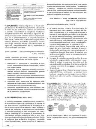 50
97. (UPE/SSA 2015) Desde a antiga Grécia se discute a ori-
gem da vida no Planeta Terra. Recentemente a descoberta
de fontes frias das profundezas oceânicas tem estimulado
os cientistas a desvendarem a evolução do metabolismo
energético nos seres vivos. Apesar de os organismos ma-
rinhos associados serem similares, em suas funções ecoló-
gicas, aos de fontes hidrotermais, as temperaturas oscilam
entre 2 e 3ºC, semelhantes às observadas nas profundezas
oceânicas. Entretanto, essas fontes localizadas no assoalho
emanam gás sulfídrico e metano. Comunidades inteiras de
organismos, independentemente da luz, desenvolvem-se
nessas fontes e em torno delas.
(Fonte: Conecte Bio 1 – Sônia Lopes e Sérgio Rosso, Editora Sarai-
va, 2011. Adaptado.)
Assinale a alternativa que indica a hipótese para a qual a
descoberta desses ambientes tem trazido suporte.
a. Heterotrófica; a maior parte da comunidade de orga-
nismos independentes realiza quimiossíntese, mesmo
com ausência da luz.
b. Autotrófica, pois os organismos marinhos associados
realizam processos similares à fermentação, gerando
energia suficiente para suas funções vitais.
c. Heterotrófica, pois os organismos marinhos associados
são estruturalmente muito simples e necessitam de um
ambiente nutritivo.
d. Autotrófica, pois a maior parte dos organismos inde-
pendentes é sustentada por relações simbióticas, com
bactérias autotróficas quimiossintetizantes.
e. Autotrófica, pois a liberação dos gases sulfídrico e me-
tano acelera o processo fotossintetizante da comunida-
de de organismos independentes.
98. (UPE/SSA 2018) Leia o texto a seguir:
As bactérias empregaram o oxigênio reativo para aprimo-
rar os processos celulares de transformação de energia, no
que talvez constitua o maior exemplo de reciclagem de to-
dos os tempos, cumprindo as seguintes etapas: oxidando o
material que produziam, ao aprisionarem a energia da luz,
as bactérias fotossintéticas roxas aumentaram sua capaci-
dade de metabolizar ATP, o composto de armazenagem de
energia usado por todas as células de todos os seres vivos.
Decompondo as moléculas orgânicas e produzindo dióxido
de carbono e água, as bactérias desviaram a combustão
natural do oxigênio para seus próprios fins. Os organismos
fermentadores foram atacados por bactérias, que usavam
oxigênio e se multiplicaram em seu interior. É provável que
os invasores - linhagem roxa – tenham sido as protomito-
côndrias, que, alimentadas e protegidas num meio ambien-
te vivo, poderiam sair-se melhor, não destruindo seus hos-
pedeiros, intolerantes ao oxigênio.
Fonte: MARGULIS, L.; SAGAN, D. O que é vida. Rio de Janeiro:
Jorge Zahar Ed. 2002. (Adaptado).
Sobre isso, assinale a alternativa CORRETA.
a. Os quatro processos celulares de transformação de
energia nos seres vivos envolvem a luz do sol. São divi-
didos em dois grupos: os de incorporação de energia, a
exemplo da respiração e fermentação, e os de liberação
de energia, tais como fotossíntese e quimiossíntese.
b. Em média, duas moléculas de ATP são produzidas pela
respiração de uma molécula de glicose, enquanto essa
mesma quantidade de glicose, com a evolução da fer-
mentação, passou a gerar até 36 moléculas de ATP.
c. Admitir uma hipótese heterotrófica para explicar a
origem dos seres vivos implica a aceitação da ocorrên-
cia de reações químicas muito mais complexas, pois o
metabolismo dependia da presença de oxigênio, com
rendimento energético menor e, consequentemente,
menor descendência.
d. Por causa de mutações no material genético de seres
heterótrofos, surgiram células autótrofas com a capa-
cidade de produzir o seu próprio alimento a partir do
uso de gás carbônico e de água do ambiente, utilizando
a luz solar como fonte de energia para a síntese de ma-
téria orgânica.
e. Atualmente, apesar de as mitocôndrias possuírem o seu
próprio DNA linear e continuarem a se reproduzir como
bactérias, o parasitismo se tornou permanente. Assim,
ela não pode sobreviver sozinha, embora sua hospedei-
ra o faça.
99. (UPESSA2016) Há 4 bilhões de anos, a atmosfera da Ter-
ra não continha oxigênio, mas, outros gases, como metano,
amônia e vapor d’água, dentre outros. A Terra primitiva não
sustentava a vida. A abiogênese teria ocorrido uma vez na
história do planeta, no início de tudo. A figura abaixo ilustra
a sequência da Teoria da Sopa Primordial, testada por Stan-
ley Miller e Harold Urey (1953), que bombardearam, com
raios UV e descarga de eletricidade, uma “sopa” feita com
água, amônia, metano e hidrogênio.
Assinale a alternativa CORRETA que represente os produ-
tos (A, B, C) e os catalisadores (I e II), conforme o esquema
acima.
 