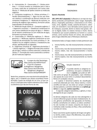 BIOLOGIA
51
a. A – Aminoácidos, B – Coacervados, C – Células primi-
tivas, I – A chuva arrastou os compostos para o solo e
os mares, onde eles se combinaram com outras subs-
tâncias, II – Moléculas de lipídios isolaram as moléculas
orgânicas.
b. A – Compostos inorgânicos, B – Células primitivas, C –
Tecidos fotossintetizantes, I – Água rica em sais mine-
rais catalisou a combinação de diversas moléculas com
compostos inorgânicos, II – Moléculas de açúcares, na
presença de oxigênio e gás carbônico, formaram células
especializadas em fotossíntese.
c. A – Moléculas de gás ozônio, B – Composto orgânico, C
– Organismo unicelular, I – Substâncias combinaram-se
com outras substâncias em poças de água, II – Molécu-
las de metano combinaram-se com moléculas de água,
formando as primeiras células.
d. A – Coacervados, B – Moléculas orgânicas, C – Micror-
ganismos, I – Moléculas orgânicas combinaram-se com
moléculas de aminoácidos nos mares primitivos, II – At-
mosfera rica em oxigênio acelerou o metabolismo das
células, aperfeiçoando as organelas.
e. A – Organismo unicelular, B – Organismo pluricelular, C
– Células orgânicas, I – Oxigênio formado pela combina-
ção de água, metano e amônia estimulou a divisão das
células, II – Formação dos mares acelerando a combina-
ção de moléculas orgânicas.
1. A origem da vida/ Nerdologia
https://youtu.be/rnMYZnY3uLA
2. O que foi a hipótese
da Biogênese e Abiogênese
https://youtu.be/27JEtra3ITg
3. Abiogênese x Biogênese
https://youtu.be/EjyH5MkGdPY
Neste livro, propomos uma nova teoria de evolução bio-
lógica, pois, é evidente que células eucarióticas foram
formadas a partir da mutação de um vírus; já que um
vírus é a transição entre matéria eletrônica viva e maté-
ria eletrônica que não tem forma de vida.
MÓDULO II
TAXONOMIA
Questão Resolvida
100. (IFPE 2017-adaptada) A aflatoxina é um tipo de mico-
toxina produzida principalmente pelos fungos Aspergillus
flavus e Aspergillus parasiticus e desenvolve-se em milho,
nozes, arroz, algodão, cevada, castanha-do-brasil e, sobre-
tudo, em amendoim e seus derivados (como paçocas e pé
de moleque), causando, dentre os danos mais graves: cân-
cer no fígado, lesões no sistema nervoso e morte. Outras
micotoxinas que causam problemas ao homem e a outros
animais, como eczemas faciais em ovinos, são produzidas
pelos fungos Giberella zeae e Pithomyces chartarum.
Certamente todos os fungos citados no texto pertencem a(o)
a. mesma família, mas não necessariamente à mesma or-
dem.
b. mesmo reino, mas não necessariamente à mesma classe.
c. mesma ordem, mas não necessariamente à mesma
classe.
d. mesma classe, mas não necessariamente ao mesmo filo.
e. mesma espécie, mas não necessariamente ao mesmo
gênero.
Solução: Gabarito B
A questão aborda as categorias ta-
xonômicas, nas quais a unidade bá-
sica é a espécie, que pode ser defi-
nida como um grupo de populações, cujos indivíduos
são capazes de cruzar entre si e produzir descendentes
férteis em condições naturais.
A espécie é binominal (sistema de classificação
universal) elaborado por Lineu. Nesse sistema, o nome
científico de todo ser vivo deve ser sempre composto
de duas palavras, a primeira referindo-se ao epíteto ge-
nérico e a segunda, epíteto específico.
A segunda categoria taxonômica, o gênero, é mais
abrangente do que a espécie.
As demais categorias são cada vez mais abrangentes e
reúnem diferentes grupos do táxon imediatamente. As-
sim, gêneros semelhantes são agrupados em famílias;
famílias semelhantes em ordens; as ordens semelhan-
tes são reunidas em classes; conjuntos de classes se-
melhantes estão reunidas em filos; e filos semelhantes
reunidos em reinos.
Nesse caso temos quatro espécies de fungos com gêne-
ro, família, ordem, classe e filo diferentes, mas, perten-
ce ao mesmo reino.
 