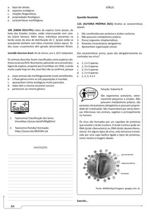 54
a. tipos de células.
b. aspectos ecológicos.
c. relações filogenéticas.
d. propriedades fisiológicas.
e. características morfológicas.
109. (ENEM 2013-PPL) Lobos da espécie Canis lycaon, do
leste dos Estados Unidos, estão intercruzando com coio-
tes (Canis latrans). Além disso, indivíduos presentes na
borda oeste da área de distribuição de C. lycaon estão se
acasalando também com lobos cinzentos (Canis lupus). To-
dos esses cruzamentos têm gerado descendentes férteis.
Scientific American Brasil, Rio de Janeiro, ano II, 2011 (adaptado).
Os animais descritos foram classificados como espécies dis-
tintasnoséculoXVIII.Noentanto,aplicando-seoconceitobio-
lógico de espécie, proposto por Ernst Mayr em 1942, e ainda
muito usado hoje em dia, esse fato não se confirma, porque
a. esses animais são morfologicamente muito semelhantes.
b. o fluxo gênico entre as três populações é mantido.
c. apresentam nichos ecológicos muito parecidos.
d. todos têm o mesmo ancestral comum.
e. pertencem ao mesmo gênero.
1. Taxonomia/ Classificação dos Seres.
Vivoshttps://youtu.be/aPsP8qj83mU
2. Taxonomia Paródia/ Animação.
https://youtu.be/38VESRIz-yA
ANOTAÇÕES
________________________________________________
________________________________________________
________________________________________________
________________________________________________
________________________________________________
________________________________________________
________________________________________________
________________________________________________
________________________________________________
________________________________________________
________________________________________________
________________________________________________
________________________________________________
________________________________________________
________________________________________________
VÍRUS
Questão Resolvida
110. (AUTORIA PRÓPRIA 2021) Analise as características
abaixo:
1. São constituídos por proteína e ácidos nucleicos.
2. Não possuem metabolismo próprio.
3. Possui organelas citoplasmáticas.
4. Parasitas intracelulares obrigatórios.
5. Apresentam organização celular.
Das características acima, quais são obrigatoriamente en-
contradas nos vírus?
a. 1, 2 e 5 apenas
b. 1, 3 e 4 apenas
c. 2, 3 e 5 apenas
d. 1, 2 e 4 apenas
e. 1, 2, 3, 4 e 5
Solução: Gabarito D
São organismos acelulares, extre-
mamente pequenos e simples. Não
possuem metabolismo próprio, são
parasitas intracelulares obrigatórios e possuem proprie-
dade de cristalização. São responsáveis por várias doen-
ças infecciosas nos animais, vegetais e principalmente
no homem.
Os vírus são formados por um capsídeo de proteínas
que envolve o ácido nucleico. O ácido nucleico pode ser
RNA (ácido ribonucleico) ou DNA (ácido desoxirribonu-
cleico). Em alguns tipos de vírus, esta estrutura é envol-
vida por uma capa lipídica ligada a tipos de proteínas,
como mostra a imagem abaixo.
Fonte. WWW.http//imagens. google.com. br.
Exercite...
 