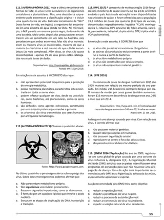 BIOLOGIA
55
111. (AUTORIA PRÓPRIA 2021) Hoje a ciência reconhece três
formas de vida: os vírus (seres acelulares) e os organismos
unicelulares e pluricelulares. Mas, uma descoberta surpre-
endente pode estremecer a classificação original - e incluir
uma quarta forma de vida. Batizado inicialmente de “NLF”
(nova forma de vida, em inglês), o organismo foi encontra-
do em uma amostra de água obtida no Chile. No microscó-
pio, o NLF parecia um enorme ponto negro, do tamanho de
uma bactéria. Mais tarde, depois dos pesquisadores encon-
trarem um ser semelhante em um lado na Austrália, eles
perceberam que ambos eram vírus. Mas não vírus normais:
eram os maiores vírus já encontrados, maiores do que a
maioria das bactérias e até mesmo do que células eucari-
óticas (as mais complexas). Além disso, os vírus são quase
desconhecidos - apenas 7% de seus genes estão cataloga-
dos nas atuais bases de dados.
Disponível em: http://revistagalileu.globo.com.br.
Acesso em: 15 jan.2018.
Em relação a este assunto, é INCORRETO dizer que:
a. não apresentam potencial bioquímico para a produção
de energia metabólica.
b. possui membrana plasmática, característica esta encon-
trada em todos os seres vivos.
c. podem infectar qualquer ser vivo, desde os unicelula-
res, como bactérias, até pluricelulares, como os seres
humanos.
d. são definidos como agentes infecciosos, constituídos
por uma cápsula proteica que envolve o genoma.
e. os arbovírus são vírus transmitidos aos seres humanos
por artrópodes hematófagos.
112.(AUTORIA PRÓPRIA 2021) Observe o quadrinho abaixo.
Fonte: https://www.googleimagens.com.
No último quadrinho o personagem alerta sobre o perigo dos
vírus. Sobre esses microrganismos podemos afirmar que:
a. Não apresentam metabolismo próprio.
b. São organismos unicelulares procariontes.
c. Possuem organelas importantes, como os ribossomos.
d. É formado por um capsídeo lipídico que envolve o ácido
nucleico.
e. Executam as etapas de duplicação do DNA, transcrição
e tradução.
113. (IFPE 2017) A campanha de multivacinação 2016 lança-
da pelo ministério da saúde ocorreu no dia 24 de setembro
em todo o país. As salas de vacinação foram disponibilizadas
nas unidades de saúde, e foram oferecidas para a população
19,2 milhões de doses dos quatorze (14) tipos de vacinas,
denominadas respectivamente: hepatite “A”,VIP, meningo-
cócica C, rotavírus, HPV, pneumo 10, febre amarela, varice-
la, pentavalente, tetraviral, dupla adulto, DTP, tríplice viral e
VOP (poliomielite).
Em relação a este assunto, é CORRETO dizer que
a. os vírus são parasitas intracelulares obrigatórios.
b. as vacinas são produzidas exclusivamente a partir de ví-
rus e nunca a partir de bactérias.
c. os vírus têm metabolismo próprio.
d. os vírus são constituídos por células simples.
e. os vírus não apresentam material genético.
114. (IFPE 2016)
Os números de casos de dengue no Brasil em 2015 são
240% maiores em relação ao mesmo período do ano pas-
sado. Em média, 215 brasileiros contraem dengue por dia.
O número de mortes por casos graves também aumentou.
Foram 132 mortes em decorrência de dengue este ano, 29%
a mais que em 2014.
Disponível em: http://veja.abril.com.br/noticia/saude/
casos-de-dengue-aumentam-240-em-2015-saiba-as-razoes.
Acesso em: 21 set. 2015.
A dengue é uma doença causada por vírus. Com relação aos
vírus, é correto afirmar que
a. não possuem material genético.
b. causam doenças apenas em humanos.
c. não possuem organização celular.
d. reproduzem-se dentro e fora das células vivas.
e. são parasitas intracelulares facultativos.
115. (ENEM 2014-2ªaplicação) No ano de 2009, registrou-
-se um surto global de gripe causada por uma variante do
vírus Influenza A, designada H1
N1
. A Organização Mundial
de Saúde (OMS) solicitou que os países intensificassem seus
programas de prevenção para que não houvesse uma pro-
pagação da doença. Uma da ação mais importantes reco-
mendadas pela OMS era a higienização adequada das mãos,
especialmente após tossir e espirrar.
A ação recomendada pela OMS tinha como objetivo
a. reduzir a reprodução viral.
b. impedir a penetração do vírus na pele.
c. reduzir o processo de autoinfecção viral.
d. reduzir a transmissão do vírus no ambiente.
e. impedir a seleção natural de vírus resistentes.
 