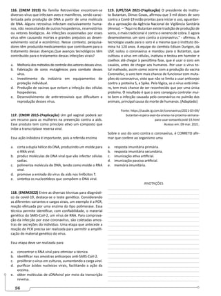 56
116. (ENEM 2019) Na família Retroviridae encontram-se
diversos vírus que infectam aves e mamíferos, sendo carac-
terizada pela produção de DNA a partir de uma molécula
de RNA. Alguns retrovírus infectam exclusivamente huma-
nos, não necessitando de outros hospedeiros, reservatórios
ou vetores biológicos. As infecções ocasionadas por esses
vírus vêm causando mortes e grandes prejuízos ao desen-
volvimento social e econômico. Nesse contexto, pesquisa-
dores têm produzido medicamentos que contribuem para o
tratamento dessas doenças.Que avanços tecnológicos têm
contribuído para o tratamento dessas infecções virais?
a. Melhoriadosmétodosdecontroledosvetoresdessesvírus.
b. Fabricação de soros mutagênicos para combate desses
vírus.
c. Investimento da indústria em equipamentos de
proteção individual.
d. Produção de vacinas que evitam a infecção das células
hospedeiras.
e. Desenvolvimento de antirretrovirais que dificultam a
reprodução desses vírus.
117. (ENEM 2015-2ªaplicação) Um gel vaginal poderá ser
um recurso para as mulheres na prevenção contra a aids.
Esse produto tem como princípio ativo um composto que
inibe a transcriptase reversa viral.
Essa ação inibidora é importante, pois a referida enzima
a. corta a dupla hélice do DNA, produzindo um molde para
o RNA viral.
b. produz moléculas de DNA viral que vão infectar células
sadias.
c. polimeriza molécula de DNA, tendo como molde o RNA
viral.
d. promove a entrada do vírus da aids nos linfócitos T.
e. sintetiza os nucleotídeos que compõem o DNA viral.
118. (ENEM2022) Entre as diversas técnicas para diagnósti-
co da covid-19, destaca-se o teste genético. Considerando
as diferentes variantes e cargas virais, um exemplo é a PCR,
reação efetuada por uma enzima do tipo polimerase. Essa
técnica permite identificar, com confiabilidade, o material
genético do SARS-CoV-2, um vírus de RNA. Para comprova-
ção da infecção por esse coronavírus, são coletadas amos-
tras de secreções do indivíduo. Uma etapa que antecede a
reação de PCR precisa ser realizada para permitir a amplifi-
cação do material genético do vírus.
Essa etapa deve ser realizada para
a. concentrar o RNA viral para otimizar a técnica.
b. identificar nas amostras anticorpos anti-SARS-CoV-2.
c. proliferar o vírus em culturas, aumentando a carga viral.
d. purificar ácidos nucleicos virais, facilitando a ação da
enzima.
e. obter moléculas de cDNAviral por meio da transcrição
reversa.
119. (UPE/SSA 2021-2ªaplicação) O presidente do Institu-
to Butantan, Dimas Covas, afirmou que 3 mil doses de soro
contra a Covid-19 estão prontas para iniciar o uso, aguardan-
do a aprovação da Agência Nacional de Vigilância Sanitária
(Anvisa). – “Aqui no Butantan existe tradição de produção de
soros, o mais tradicional é contra o veneno de cobra. E agora
desenvolvemos um soro contra o coronavírus.” - afirmou. A
tecnologia usada para o soro é a mesma que o instituto do-
mina há 120 anos. A equipe do cientista Edison Durigon, da
USP, isolou o coronavírus e mandou para o Butantan, que
cultivou o vírus em células, inativou e testou em hamster e
coelhos até chegar à penúltima fase, que é usar o soro em
cavalos, antes de chegar aos humanos. Por usar o vírus to-
tal inativado, assim como ocorre com a produção da vacina
CoronaVac, o soro tem mais chance de funcionar com muta-
ções do coronavírus, visto que não se limita a usar anticorpo
contra a proteína S, a Spike. Pela lógica, se o vírus está intei-
ro, tem mais chance de ser reconhecido que por uma única
proteína. O resultado é que o soro conseguiu controlar mui-
to bem a infecção causada pelo coronavírus no pulmão dos
animais, principal causa da morte de humanos. (Adaptado)
Fonte: https://saude.ig.com.br/coronavirus/2021-03-09/
butantan-espera-aval-da-anvisa-na-proxima-semana-
para-usar-soroanticovid-19.html
Acesso em: 09 mar. 2021.
Sobre o uso do soro contra o coronavírus, é CORRETO afir-
mar que confere ao organismo uma
a. resposta imunitária primária.
b. resposta imunitária secundária.
c. imunização ativa artificial.
d. imunização passiva artificial.
e. memória imunitária.
ANOTAÇÕES
________________________________________________
________________________________________________
________________________________________________
________________________________________________
_______________________________________________
________________________________________________
________________________________________________
________________________________________________
________________________________________________
________________________________________________
________________________________________________
________________________________________________
________________________________________________
________________________________________________
________________________________________________
________________________________________________
________________________________________________
________________________________________________
________________________________________________
________________________________________________
________________________________________________
 