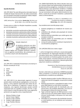 58
REINO MONERA
Questão Resolvida
120. (IFPE 2014) “De cada 100 pacientes internados hoje em
Unidade de Terapia Intensiva (UTI), dez estão contaminados
por uma bactéria associada ao tratamento médico indepen-
dentemente da causa da hospitalização”.
LOPES, Adriana Dias. A luta continua. Revista Veja, São Paulo, ano
46, Ed. 2326, n. 25, p. 102-105, 19 jun.2013.
O texto acima se refere às infecções hospitalares causadas
por um microrganismo
a. pluricelular, eucarionte e pertencente ao Reino Monera.
b. pluricelular,procarionteepertencenteaoReinoProtoctista.
c. unicelular, procarionte e pertencente ao Reino Protoctista.
d. unicelular, procarionte e pertencente ao Reino Monera.
e. unicelular, eucarionte e pertencente ao Reino Protoctista.
Solução: Gabarito D
As bactérias pertencem aos domí-
nios Bacteria (bactérias e cianobac-
térias) e Archaea (procariontes que
habitam regiões com condições extremas) e apresen-
tam as seguintes características: são unicelulares, pro-
cariontes e atuam como decompositores.
Exercite...
121. (IFPE 2017.2-adaptada) A hanseníase é uma doença in-
fecciosa causada por um (a)
a. verme.
b. vírus.
c. protozoário.
d. fungo.
e. bactéria
122. (IFPE 2017.2) Um determinado organismo X possui
parede celular constituída por peptoglicano e, em seu cito-
plasma, a única organela responsável pela síntese de pro-
teínas são os ribossomos. O organismo Y possui, em seu
citoplasma, uma organela denominada vacúolo contrátil
responsável pelo seu equilíbrio osmótico. Por fim, o orga-
nismo Z possui o corpo formado por hifas. Esses organismos
pertencem aos seguintes reinos, respectivamente:
a. Monera, Protista e Fungi.
b. Animal, Fungi e Vegetal.
c. Monera, Fungi e Protista.
d. Protista, Fungi e Monera.
e. Fungi, Protista e Monera.
123. (ENEM 2020 DIGITAL) Nas últimas décadas vários paí-
ses, inclusive o Brasil, têm testemunhado uma grande proli-
feração de bactérias patogênicas, envolvidas em uma varie-
dade de doenças e que apresentam resistência a múltiplos
antibióticos. Atualmente têm se destacado as superbacté-
rias que acumularam vários genes determinantes de resis-
tência, a ponto de se tornarem resistentes a praticamente
todos os antimicrobianos.
FERREIRA, F. A.; CRUZ, R. S.; FIGUEIREDO, A. M. S.
O problema da resistência a antibióticos.
Ciência Hoje, v.48, n.287, 2011 (adaptado).
Essa resistência tem ocorrido porque os(as)
a. bactérias patogênicas se multiplicam de maneira ace-
lerada.
b. antibióticos são utilizados pela população de maneira
indiscriminada.
c. bactérias possuem plasmídeos que contêm genes rela-
cionados à virulência.
d. bactérias podem ser transmitidas para um indivíduo
utilizando várias estratégias.
e. serviços de saúde precários constituem importantes fo-
cos de bactérias patogênicas.
124. (UPE/SSA 2016) Leia o texto a seguir:
“...certos microrganismos continuam a causar preocupação.
Um levantamento da Organização Mundial da Saúde em
114 países indicou que a resistência de bactérias a antibió-
ticos é atualmente um fenômeno global. De acordo com o
relato, várias espécies, incluindo Escherichia coli, que causa
diarreias, Streptococcus pneumonia e Neisseria gonorrhea,
adquiriram resistência a antibióticos.”
Disponível em: http://revistapesquisa.fapesp.br/
2014/06/16/aliancas-com-os-microbios/
Acesso em: julho 2015
Assinale a alternativa que apresenta a CORRETA proposição
sobre as bactérias e o aumento da variabilidade genética,
possibilitando a resistência aos antibióticos.
a. Bactérias doadoras podem transferir DNA para uma re-
ceptora por meio de conjugação, na qual ocorre contato
celular.
b. Bactérias que possuem a capacidade de captar e incor-
porar DNA disperso no meio sofrem transdução.
c. Bactérias têm grande poder de reprodução, pois, em
poucas horas, sob condições adequadas, uma única cé-
lula pode gerar milhares de clones por mitose.
d. Fagos contendo fragmento de DNA bacteriano e resul-
tantes da lise de uma célula podem infectar outra bac-
téria por transformação, e esta passa a ter nova consti-
tuição genética.
e. Plasmídeos ou cromossomos são transferidos livremen-
te, entre bactérias, em um ambiente com nutrientes e
antibióticos.
 