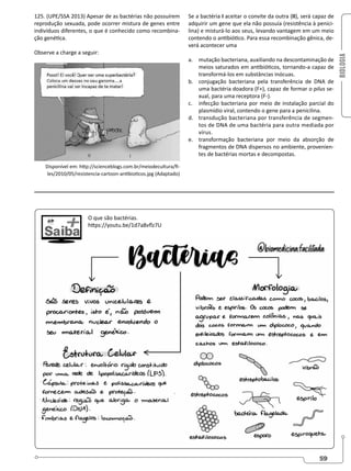 BIOLOGIA
59
125. (UPE/SSA 2013) Apesar de as bactérias não possuírem
reprodução sexuada, pode ocorrer mistura de genes entre
indivíduos diferentes, o que é conhecido como recombina-
ção genética.
Observe a charge a seguir:
Disponível em: http://scienceblogs.com.br/meiodecultura/fi-
les/2010/05/resistencia-cartoon-antibioticos.jpg (Adaptado)
Se a bactéria I aceitar o convite da outra (II), será capaz de
adquirir um gene que ela não possuía (resistência à penici-
lina) e misturá-lo aos seus, levando vantagem em um meio
contendo o antibiótico. Para essa recombinação gênica, de-
verá acontecer uma
a. mutação bacteriana, auxiliando na descontaminação de
meios saturados em antibióticos, tornando-a capaz de
transformá-los em substâncias inócuas.
b. conjugação bacteriana pela transferência de DNA de
uma bactéria doadora (F+), capaz de formar o pilus se-
xual, para uma receptora (F-).
c. infecção bacteriana por meio de instalação parcial do
plasmídio viral, contendo o gene para a penicilina.
d. transdução bacteriana por transferência de segmen-
tos de DNA de uma bactéria para outra mediada por
vírus.
e. transformação bacteriana por meio da absorção de
fragmentos de DNA dispersos no ambiente, provenien-
tes de bactérias mortas e decompostas.
O que são bactérias.
https://youtu.be/1d7a8vflz7U
 