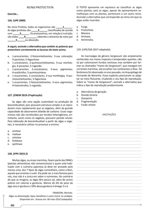 60
REINO PROTOCTISTA
Exercite...
126. (UPE 2009)
No reino Protista, todos os organismos são _____1______.
As algas protistas são _____2______ classificadas de acordo
com _____3______. Os protozoários, em relação à nutrição,
são todos ____4________, obtendo o alimento do meio por
______5______ou absorção.
A seguir, assinale a alternativa que contém as palavras que
preenchem corretamente as lacunas do texto acima.
a. 1-procariontes; 2-fotossintetizantes; 3-sua coloração;
4-parasitas; 5-fagocitose.
b. 1-unicelulares; 2-quimiossintetizantes; 3-sua morfolo-
gia; 4-parasitas; 5-ingestão.
c. 1-procariontes; 2-unicelulares; 3-seus pigmentos;
4-autótrofos; 5-quimiossíntese.
d. 1-eucariontes; 2-unicelulares; 3-sua morfologia; 4-qui-
miossintetizantes; 5-fagocitose.
e. 1-eucariontes; 2-fotossintetizantes; 3-seus pigmentos;
4-heterótrofos; 5-ingestão.
127. (ENEM 2019-2ªaplicação)
As algas são uma opção sustentável na produção de
biocombustível, pois possuem estrutura simples e se repro-
duzem mais rapidamente que os vegetais, além da grande
capacidade de absorverem dióxido de carbono. Esses orga-
nismos não são constituídos por tecidos heterogêneos, en-
tretanto, assim como os vegetais, possuem parede celular.
Para obtenção de biocombustível a partir de algas e vege-
tais, é necessário utilizar no processo a enzima.
a. amilase
b. maltase
c. celulase
d. fosfatase
e. quitinase
128. (IFPE 2019.2)
Muitas algas, ou ervas marinhas, fazem parte das PANCs
(plantas alimentícias não convencionais) e quem está habi-
tuado com a culinária japonesa já deve ter provado pelo
menos uma, dos 7 tipos de algas comestíveis, como a Nori,
aquela que envolve o sushi. Ela pode ser a mais famosa para
nós, mas não é a única em sabor e nutrientes. Ao contrário
do que se imagina, as algas têm pouco sal, além de serem
pobres em calorias e gorduras. Menos de 6% do peso da
alga seca é gordura e 50% dessa gordura é ômega 3 e 6.
FRANZONI, Michele.
Algas na alimentação: tipos, benefícios e como incluir no cardápio.
Disponível em:. Acesso em: 06 maio 2019 (adaptado).
O TEXTO apresenta um equívoco ao classificar as algas
como plantas, pois as algas, apesar de apresentarem se-
melhanças com as plantas, pertencem a um outro reino.
Assinale a alternativa que corresponde ao reino em que as
algas estão inseridas.
a. Fungi.
b. Protoctista.
c. Monera.
d. Archaea.
e. Animmalia.
129. (UPE/SSA 2017-adaptada)
As macroalgas de gênero Sargassum são amplamente
conhecidas nos mares tropicais e temperados quentes, não
só por colonizarem fundos rochosos mas também por for-
mar os chamados “mares de Sargassum”, que navegam em
correntes marinhas, até encalhar nos continentes e ilhas. Tal
fenômeno foi observado no ano passado, no Arquipélago de
Fernando de Noronha. Essas espécies precisaram se adap-
tar ao meio flutuante, mudando o seu tipo de reprodução.
Sobre os “mares de Sargassum”, assinale a alternativa que
indica o tipo de reprodução predominante.
a. Alternância de geração
b. Divisão binária
c. Zoosporia
d. Fragmentação
e. Fusão celular
ANOTAÇÕES
________________________________________________
________________________________________________
________________________________________________
________________________________________________
________________________________________________
________________________________________________
________________________________________________
________________________________________________
________________________________________________
________________________________________________
________________________________________________
________________________________________________
________________________________________________
________________________________________________
________________________________________________
________________________________________________
________________________________________________
________________________________________________
________________________________________________
________________________________________________
________________________________________________
________________________________________________
________________________________________________
________________________________________________
________________________________________________
 
