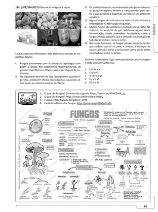 BIOLOGIA
63
134. (UPE/SSA 2017) Observe as imagens a seguir:
Leia as seguintes afirmativas. Elas estão relacionadas às res-
pectivas figuras.
I. Fungos juntamente com as bactérias saprófagas com-
põem o grupo dos organismos decompositores, de
grande importância ecológica para a reciclagem de nu-
trientes.
II. Os cogumelos brancos do tipo Champignon, quando in-
geridos, produzem efeitos alucinógenos, causando sé-
rios danos ao sistema nervoso periférico.
III. Os quitridiomicetos, representados pelo gênero Amani-
ta, possuem esporos imóveis e transportados pelo ven-
to, o que propicia a dispersão da espécie em ambiente
aquático.
IV. Alguns fungos são utilizados na indústria de laticínios e
empregados na fabricação de queijos.
V. Muitos fungos são aeróbios e realizam a respiração. No
entanto, na ausência de gás carbônico, alguns fazem
fermentação, sendo anaeróbios facultativos, como o
fungo Candida albicans, que é utilizado na produção de
bebidas alcoólicas, como o vinho.
VI. Nos seres humanos, os fungos causam micoses, lesões
que podem ocorrer na pele, e anexos, a exemplo do
couro cabeludo, barba e unhas bem como pé de atleta
e rachaduras entre os dedos.
Assinale a alternativa cujas correspondências entre imagem
e texto estejam CORRETAS.
a. I, II, IV e V.
b. I, IV e VI.
c. II, III, V e VI.
d. III, V e VI.
e. IV, V e VI.
1. O que são Fungos? Características gerais. https://youtu.be/KGwEEvHK_ig
2. O que são Fungos? https://youtu.be/WDdpPw2hHXU
3. Fungos. https://youtu.be/gx0x7z_OP4E
4. Fantástico Reino dos Fungos. https://youtu.be/4Y9MgzCEqRc
 