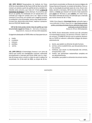 BIOLOGIA
67
140. (IFPE 2019.2) Pesquisadores do Instituto de Física
(IFSC) da Universidade de São Paulo (USP) de São Carlos (SP)
criaram um extrato a partir do açafrão da terra, também co-
nhecido como cúrcuma, que mata em 3 horas a larva do
transmissor da dengue e outras doenças. A curcumina, que
dá cor ao açafrão, foi sintetizada em um extrato bem con-
centrado que reage em contato com o sol. “Após as larvas
comerem a curcumina, em contato com o oxigênio presente
no ambiente e uma iluminação, ocorre uma reação de den-
tro para fora, destruindo essas larvas”, explicou a pesquisa-
dora do IFSC/USP, Natália Inada.
USP de São Carlos produz extrato à base de açafrão que mata
larva do Aedes aegypti em 3 horas. G1 – São Carlos e Araraquara.
Disponível em:. Acesso em: 06 maio 2019 (adaptado).
OorganismodestacadonoTEXTOrefere-seàfasejovemdeum
a. inseto.
b. crustáceo.
c. molusco.
d. anelídeo.
e. verme.
141. (IFPE 2019.1) A Entomologia Forense é um ramo da
ciência que auxilia nas investigações criminais, estimando
principalmente o intervalo pós-morte (IPM), que é o inter-
valo de tempo entre a morte e a data em que o cadáver foi
encontrado. Em 19 de abril de 2004, os corpos de 26 ho-
mens foram encontrados na floresta da reserva indígena do
Parque Nacional Aripuanã, no estado de Rondônia. Para au-
xiliar na elucidação do período exato do crime, foram cole-
tadas, durante a necropsia, 320 larvas dos corpos. No labo-
ratório, as larvas que estavam em terceiro ínstar evoluíram
para pupas em 58 horas e, para adultos, em 110,5 horas.
Pela idade estimada das larvas, foi estimado que o intervalo
pós-morte mínimo foi de 5-7 dias.
VIANA, Eliane Nogueira. Entomologia forense: aplicações legais e
casos publicados no Brasil. Disponível em: http://www.conteudo-
juridico.com/artigo,etimologia-forense-aplicaçoes-legais-ecaos-
-publicados-no-brasil,31738.html.
Acesso em: 09 out. 2018 (adaptado).
No TEXTO, foram destacados animais que são utilizados
na Entomologia Forense, em perícias criminais. Sobre es-
ses animais, é CORRETO afirmar que as palavras destaca-
das no TEXTO se referem a diferentes estágios de desen-
volvimento de
a. ácaros, que podem se alimentar de pele humana.
b. vermes, como os platelmintos, que são parasitas de ou-
tros animais.
c. minhocas, que atuam na decomposição dos animais,
enriquecendo o solo.
d. insetos, que apresentam metamorfose completa em
seu desenvolvimento.
e. escorpiões, que podem se alimentar de animais mortos.
________________________________________________
________________________________________________
________________________________________________
________________________________________________
________________________________________________
________________________________________________
________________________________________________
________________________________________________
________________________________________________
________________________________________________
________________________________________________
________________________________________________
________________________________________________
________________________________________________
________________________________________________
________________________________________________
_______________________________________________
_ ______________________________________________
__ _____________________________________________
________________________________________________
________________________________________________
________________________________________________
________________________________________________
________________________________________________
________________________________________________
________________________________________________
________________________________________________
________________________________________________
________________________________________________
________________________________________________
________________________________________________
________________________________________________
________________________________________________
________________________________________________
________________________________________________
________________________________________________
________________________________________________
________________________________________________
________________________________________________
________________________________________________
________________________________________________
________________________________________________
________________________________________________
_______________________________________________
________________________________________________
________________________________________________
ANOTAÇÕES
 