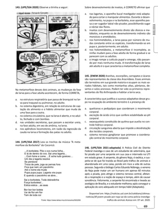 BIOLOGIA
69
143. (UPE/SSA 2020) Observe a tirinha a seguir:
Na metamorfose desses dois animais, as mudanças da fase
de larva para a fase adulta acontecem, de forma CORRETA,
a. na estrutura respiratória que passa de branquial na lar-
va para traqueal ou pulmonar, no adulto.
b. no sistema digestório, em relação às estruturas de cap-
tação do alimento e o hábito alimentar que muda de
uma fase para a outra.
c. no sistema circulatório, que na larva é aberto, e no adul-
to, fechado e com bombas.
d. nas unidades excretoras, que passam a excretar ureia,
na fase adulta, em vez de amônia, na larva.
e. nos apêndices locomotores, em razão da regressão da
cauda na larva e formação das patas no adulto.
144. (UPE/SSA 2017) Leia os trechos da música “A meta-
morfose da Borboleta” do Cocoricó.
Sobre desenvolvimento de insetos, é CORRETO afirmar que
a. nas lagartas, o aparelho bucal mastigador está adapta-
do para cortar e manipular alimentos. Durante o desen-
volvimento, na pupa e na borboleta, esse aparelho pas-
sa a ser sugador labial não picador, possibilitando sugar
o néctar das flores.
b. insetos com desenvolvimento direto são dioicos e me-
tábolos, enquanto os de desenvolvimento indireto são
monoicos e ametábolos.
c. nos hemimetábolos, a larva passa por número de mu-
das constante entre as espécies, transformando-se em
pupa e, posteriormente, em adulto.
d. nos holometábolos, a metamorfose é incompleta, as
ninfas mudam para a fase adulta de forma gradual e se
parecem com os adultos.
e. o imago rompe a cutícula pupal e emerge, não passan-
do por mais nenhuma muda. A transformação de larva
até adulto é o que caracteriza a metamorfose completa.
145. (ENEM 2020) Aranhas, escorpiões, carrapatos e ácaros
são representantes da classe dos Aracnídeos. Esses animais
são terrestres em sua grande maioria e ocupam os mais va-
riados hábitats, tais como montanhas altas, pântanos, de-
sertos e solos arenosos. Podem ter sido os primeiros repre-
sentantes do filo Arthropoda a habitar a terra seca.
A característica que justifica o sucesso adaptativo desse gru-
po na ocupação do ambiente terrestre é a presença de
a. quelíceras e pedipalpos que coordenam o movimento
corporal.
b. excreção de ácido úrico que confere estabilidade ao pH
corporal.
c. exoesqueleto constituído de quitina que auxilia no con-
trole hídrico corporal.
d. circulação sanguínea aberta que impede a desidratação
dos tecidos corporais.
e. sistema nervoso ganglionar que promove a coordena-
ção central do movimento corporal.
146. (UPE/SSA 2021-adaptada) A Polícia Civil do Distrito
Federal investiga o caso de um estudante de veterinária, que
foi picado por uma serpente em sua casa e internado na UTI
em estado grave. A serpente, do gênero Naja, é exótica, e sus-
peita-se de que foi trazida ao Brasil pelo tráfico de animais e
abandonada em uma caixa, pondo em risco a vida de outras
pessoas. Segundo o biólogo Carlos Eduardo Nóbrega, o veneno
da Naja pode matar um ser humano em apenas 60 minutos
após a picada, pois atinge o sistema nervoso central, afetan-
do a respiração e a noção de espaço e tempo, além de causar
sonolência. Felizmente, a serpente foi encontrada e levada ao
zoológico de Brasília, e o estudante melhorou após conseguir a
aplicação do soro adequado em tempo hábil (Adaptado).
Disponível em: https://noticias.uol.com.br/cotidiano/ultimas-
-noticias/df-jovem-picado-por-naja-sai-do-coma-policia-investiga-
trafico-de-animais Acesso em: 07 set. 2020.
 