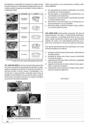 70
Considerando a velocidade da resposta em relação ao tipo
de ação da peçonha e à dentição proteróglifa para a sua ino-
culação, qual das serpentes encontradas no Brasil pode ser
comparada à Naja?
147. (UPE/SSA 2020) Os animais representados abaixo têm
em comum mecanismos de proteção que permitem a adap-
tação às condições do ambiente. O tatuzinho-de-jardim e o
tatu-bola enrolam o corpo e evitam a desidratação; o ou-
riço-do-mar e o porco-espinho, conhecido como ouriço, se
protegem dos predadores com os espinhos sobre a superfí-
cie do corpo, e os cavalos-marinhos e os cangurus protegem
sua prole em uma bolsa incubadora.
Sobre esses animais e suas características, assinale a alter-
nativa CORRETA.
a. Em cada dupla, há um animal invertebrado e um animal
vertebrado com simetria bilateral.
b. Nas três duplas, os vertebrados são endotérmicos, e os
invertebrados são ectotérmicos.
c. Na segunda e na terceira dupla, a reprodução é sexuada
e com fecundação interna.
d. Na primeira e na terceira dupla, há um animal que res-
pira por brânquias e um, por pulmões.
e. Na terceira dupla, as fêmeas incubam os ovos na bolsa,
e os machos cuidam da prole.
148. (ENEM 2018) Insetos podem apresentar três tipos de
desenvolvimento. Um deles, a holometabolia (desenvolvi-
mento completo), é constituído pelas fases de ovo, larva,
pupa e adulto sexualmente maduro, que ocupam diversos
hábitats. Os insetos com holometabolia pertencem às or-
dens mais numerosas em termos de espécies conhecidas.
Esse tipo de desenvolvimento está relacionado a um maior
número de espécies em razão da
a. proteção na fase de pupa, favorecendo a sobrevivência
de adultos férteis.
b. produção de muitos ovos, larvas e pupas, aumentando
o número de adultos.
c. exploração de diferentes nichos, evitando a competição
entre as fases da vida.
d. ingestão de alimentos em todas as fases de vida, garan-
tindo o surgimento do adulto.
e. utilização do mesmo alimento em todas as fases, otimi-
zando a nutrição do organismo
ANOTAÇÕES
________________________________________________
________________________________________________
________________________________________________
________________________________________________
________________________________________________
________________________________________________
________________________________________________
________________________________________________
________________________________________________
________________________________________________
________________________________________________
________________________________________________
________________________________________________
________________________________________________
________________________________________________
________________________________________________
________________________________________________
________________________________________________
________________________________________________
 